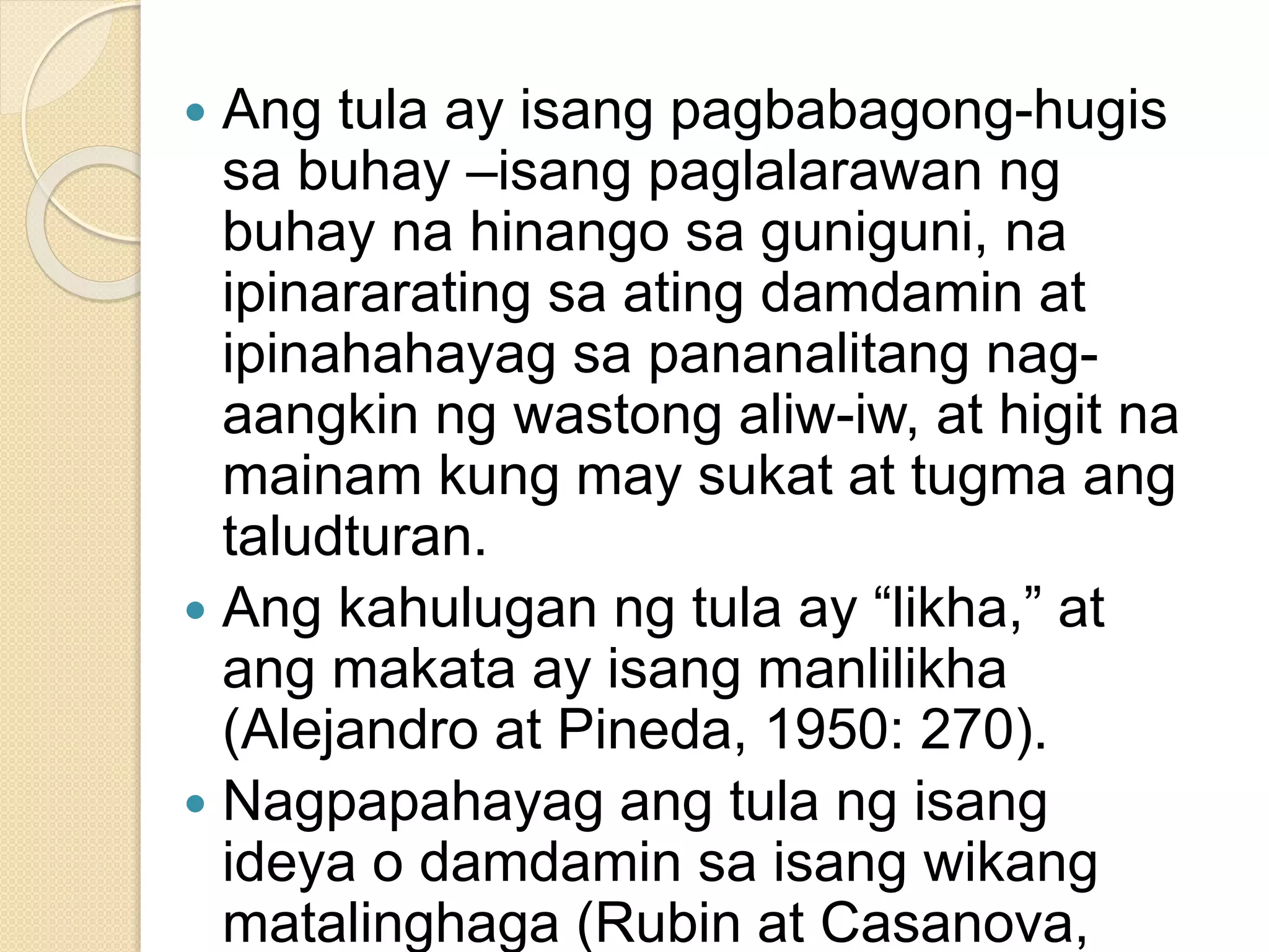  Ang tula ay isang pagbabagong-hugis
sa buhay –isang paglalarawan ng
buhay na hinango sa guniguni, na
ipinararating sa ating damdamin at
ipinahahayag sa pananalitang nag-
aangkin ng wastong aliw-iw, at higit na
mainam kung may sukat at tugma ang
taludturan.
 Ang kahulugan ng tula ay “likha,” at
ang makata ay isang manlilikha
(Alejandro at Pineda, 1950: 270).
 Nagpapahayag ang tula ng isang
ideya o damdamin sa isang wikang
matalinghaga (Rubin at Casanova,
 