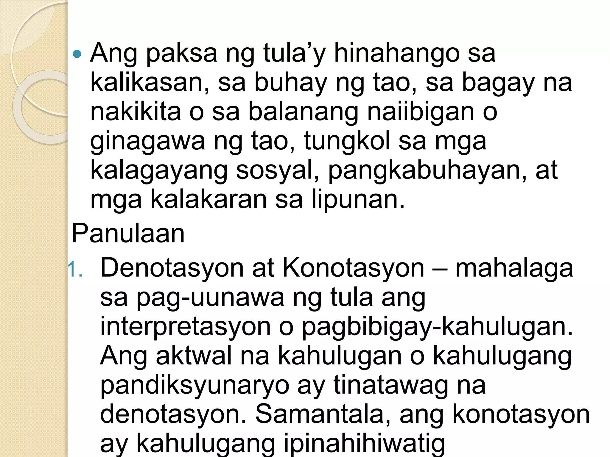  Ang paksa ng tula’y hinahango sa
kalikasan, sa buhay ng tao, sa bagay na
nakikita o sa balanang naiibigan o
ginagawa ng tao, tungkol sa mga
kalagayang sosyal, pangkabuhayan, at
mga kalakaran sa lipunan.
Panulaan
1. Denotasyon at Konotasyon – mahalaga
sa pag-uunawa ng tula ang
interpretasyon o pagbibigay-kahulugan.
Ang aktwal na kahulugan o kahulugang
pandiksyunaryo ay tinatawag na
denotasyon. Samantala, ang konotasyon
ay kahulugang ipinahihiwatig
 