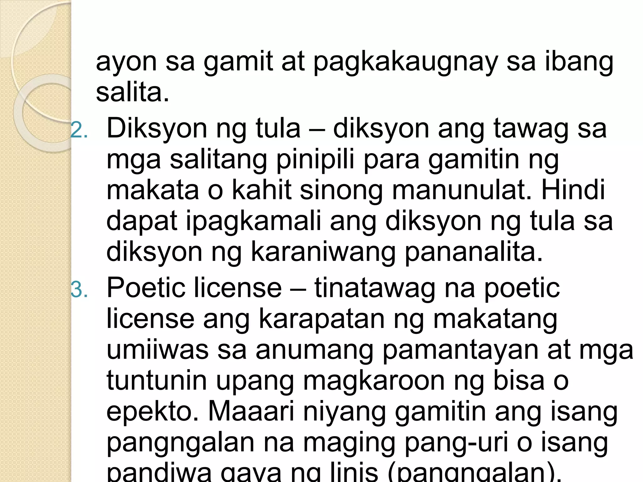 ayon sa gamit at pagkakaugnay sa ibang
salita.
2. Diksyon ng tula – diksyon ang tawag sa
mga salitang pinipili para gamitin ng
makata o kahit sinong manunulat. Hindi
dapat ipagkamali ang diksyon ng tula sa
diksyon ng karaniwang pananalita.
3. Poetic license – tinatawag na poetic
license ang karapatan ng makatang
umiiwas sa anumang pamantayan at mga
tuntunin upang magkaroon ng bisa o
epekto. Maaari niyang gamitin ang isang
pangngalan na maging pang-uri o isang
 