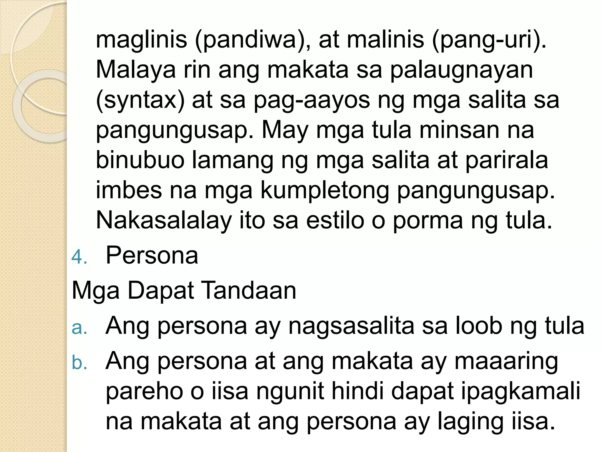 maglinis (pandiwa), at malinis (pang-uri).
Malaya rin ang makata sa palaugnayan
(syntax) at sa pag-aayos ng mga salita sa
pangungusap. May mga tula minsan na
binubuo lamang ng mga salita at parirala
imbes na mga kumpletong pangungusap.
Nakasalalay ito sa estilo o porma ng tula.
4. Persona
Mga Dapat Tandaan
a. Ang persona ay nagsasalita sa loob ng tula
b. Ang persona at ang makata ay maaaring
pareho o iisa ngunit hindi dapat ipagkamali
na makata at ang persona ay laging iisa.
 