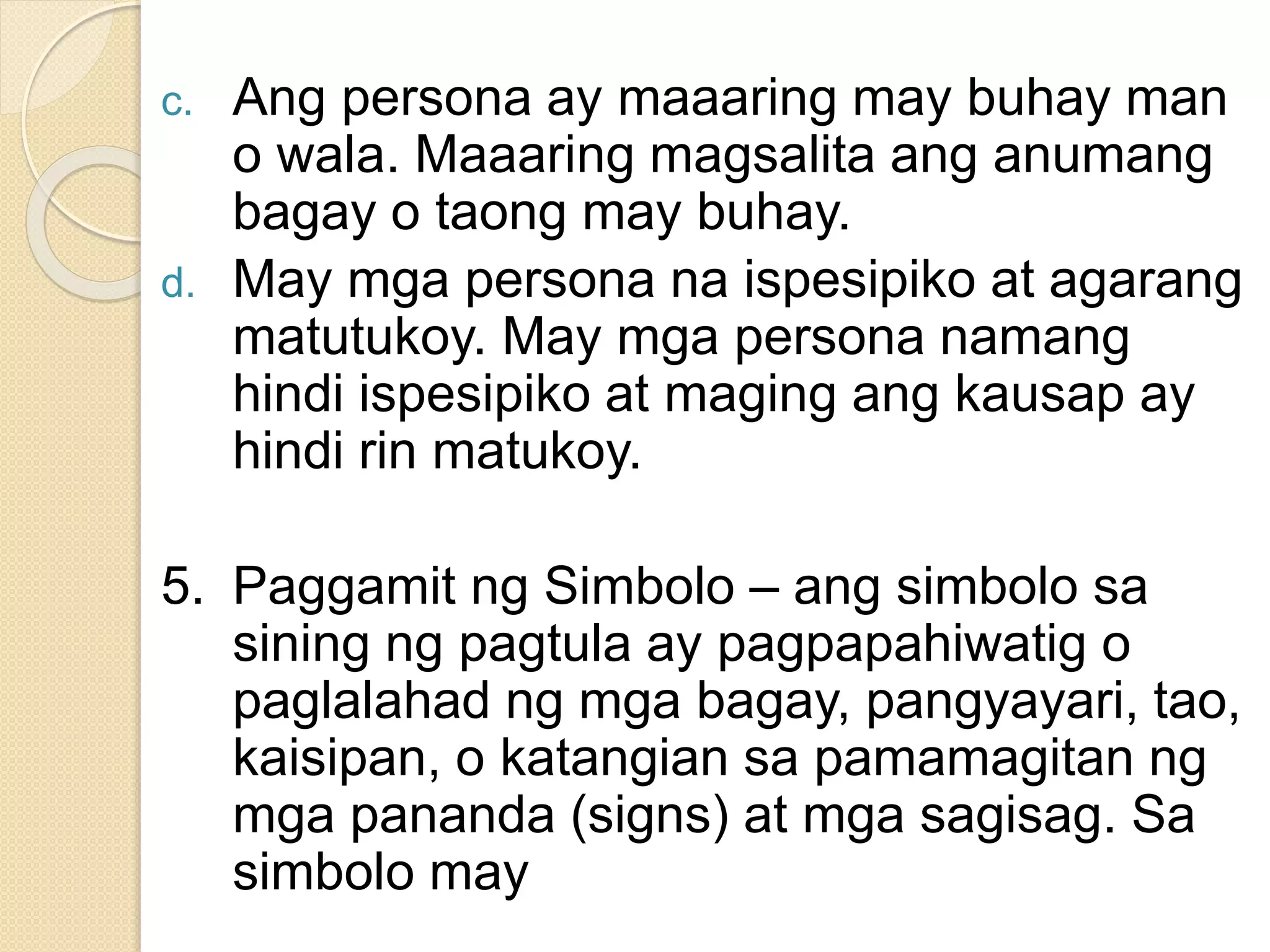 c. Ang persona ay maaaring may buhay man
o wala. Maaaring magsalita ang anumang
bagay o taong may buhay.
d. May mga persona na ispesipiko at agarang
matutukoy. May mga persona namang
hindi ispesipiko at maging ang kausap ay
hindi rin matukoy.
5. Paggamit ng Simbolo – ang simbolo sa
sining ng pagtula ay pagpapahiwatig o
paglalahad ng mga bagay, pangyayari, tao,
kaisipan, o katangian sa pamamagitan ng
mga pananda (signs) at mga sagisag. Sa
simbolo may
 