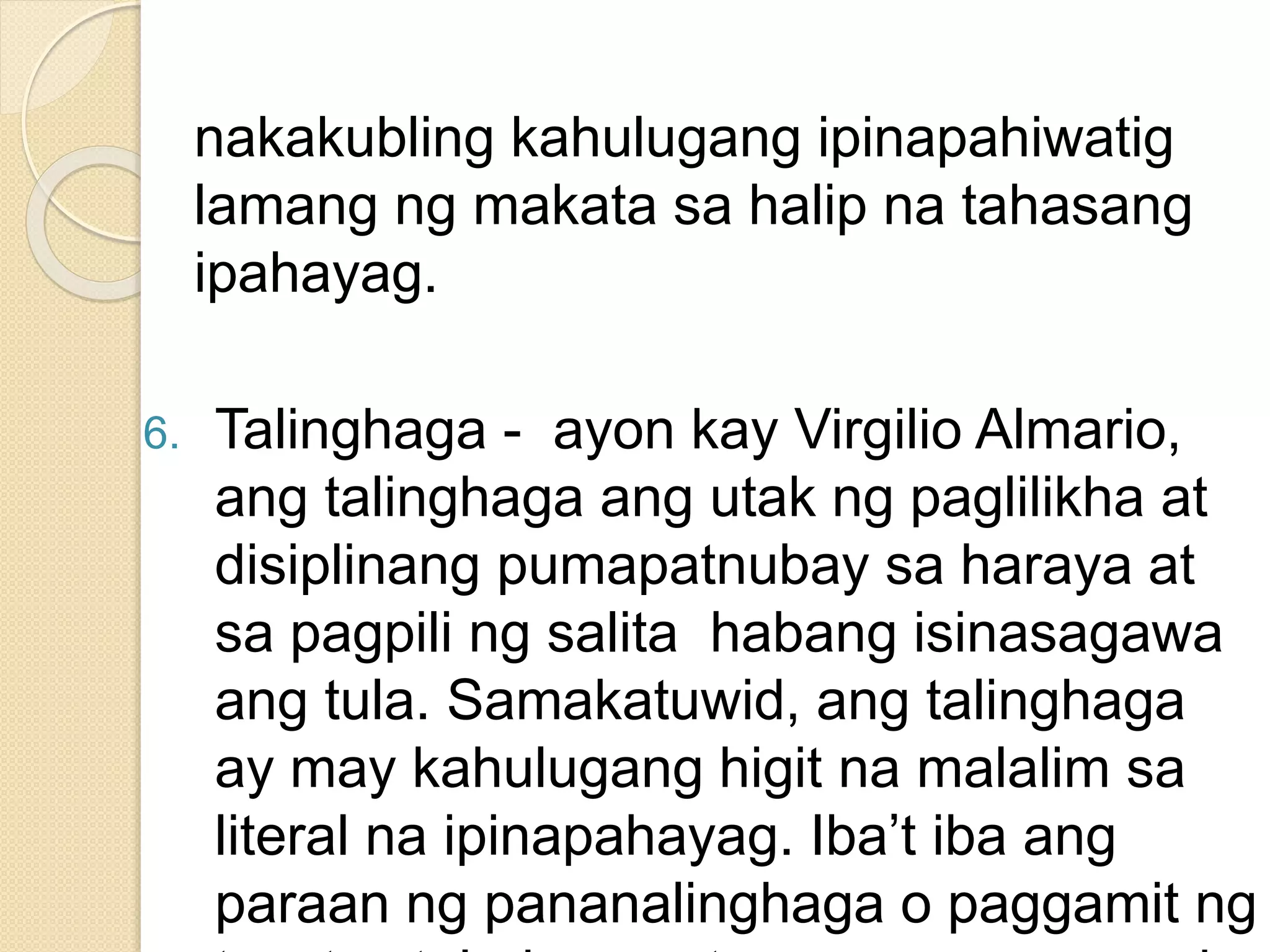 nakakubling kahulugang ipinapahiwatig
lamang ng makata sa halip na tahasang
ipahayag.
6. Talinghaga - ayon kay Virgilio Almario,
ang talinghaga ang utak ng paglilikha at
disiplinang pumapatnubay sa haraya at
sa pagpili ng salita habang isinasagawa
ang tula. Samakatuwid, ang talinghaga
ay may kahulugang higit na malalim sa
literal na ipinapahayag. Iba’t iba ang
paraan ng pananalinghaga o paggamit ng
 