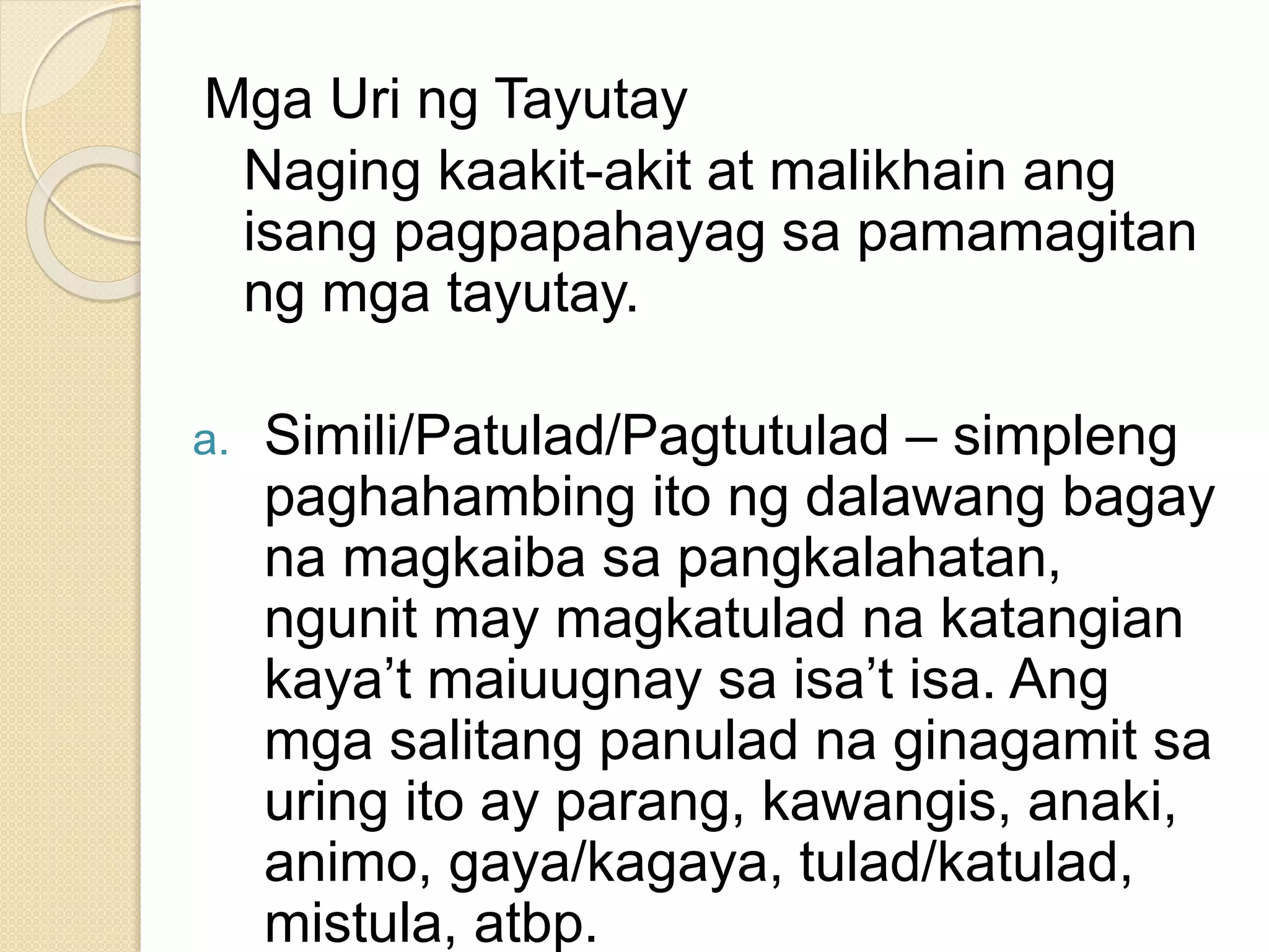 Mga Uri ng Tayutay
Naging kaakit-akit at malikhain ang
isang pagpapahayag sa pamamagitan
ng mga tayutay.
a. Simili/Patulad/Pagtutulad – simpleng
paghahambing ito ng dalawang bagay
na magkaiba sa pangkalahatan,
ngunit may magkatulad na katangian
kaya’t maiuugnay sa isa’t isa. Ang
mga salitang panulad na ginagamit sa
uring ito ay parang, kawangis, anaki,
animo, gaya/kagaya, tulad/katulad,
mistula, atbp.
 