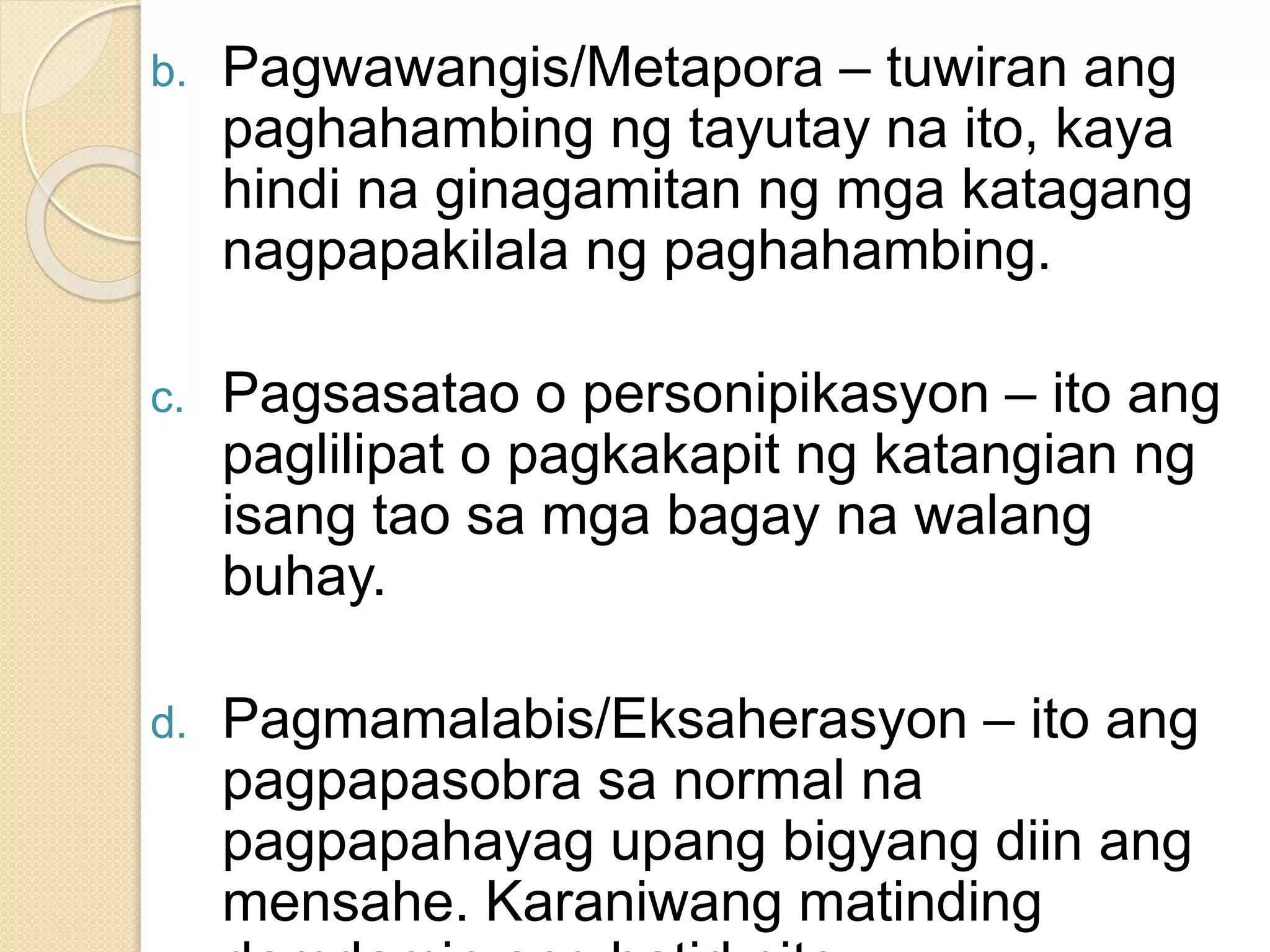 b. Pagwawangis/Metapora – tuwiran ang
paghahambing ng tayutay na ito, kaya
hindi na ginagamitan ng mga katagang
nagpapakilala ng paghahambing.
c. Pagsasatao o personipikasyon – ito ang
paglilipat o pagkakapit ng katangian ng
isang tao sa mga bagay na walang
buhay.
d. Pagmamalabis/Eksaherasyon – ito ang
pagpapasobra sa normal na
pagpapahayag upang bigyang diin ang
mensahe. Karaniwang matinding
 