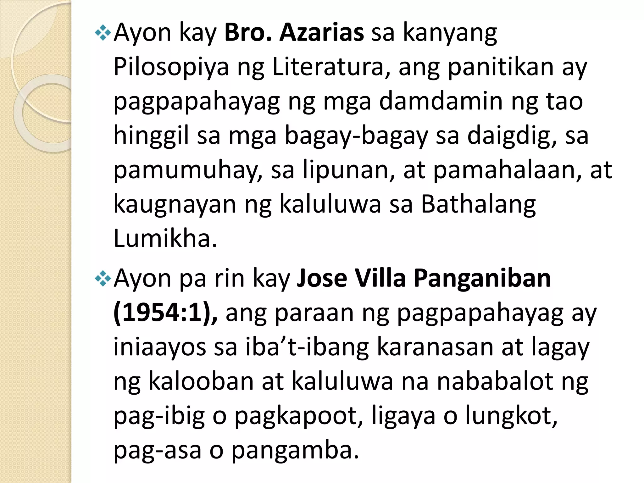 Ayon kay Bro. Azarias sa kanyang
Pilosopiya ng Literatura, ang panitikan ay
pagpapahayag ng mga damdamin ng tao
hinggil sa mga bagay-bagay sa daigdig, sa
pamumuhay, sa lipunan, at pamahalaan, at
kaugnayan ng kaluluwa sa Bathalang
Lumikha.
Ayon pa rin kay Jose Villa Panganiban
(1954:1), ang paraan ng pagpapahayag ay
iniaayos sa iba’t-ibang karanasan at lagay
ng kalooban at kaluluwa na nababalot ng
pag-ibig o pagkapoot, ligaya o lungkot,
pag-asa o pangamba.
 