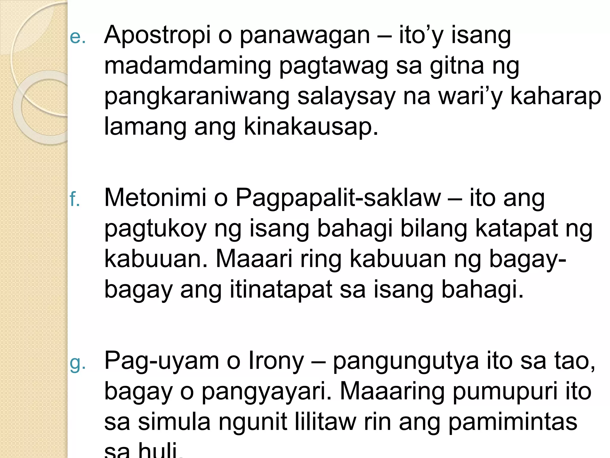 e. Apostropi o panawagan – ito’y isang
madamdaming pagtawag sa gitna ng
pangkaraniwang salaysay na wari’y kaharap
lamang ang kinakausap.
f. Metonimi o Pagpapalit-saklaw – ito ang
pagtukoy ng isang bahagi bilang katapat ng
kabuuan. Maaari ring kabuuan ng bagay-
bagay ang itinatapat sa isang bahagi.
g. Pag-uyam o Irony – pangungutya ito sa tao,
bagay o pangyayari. Maaaring pumupuri ito
sa simula ngunit lilitaw rin ang pamimintas
 