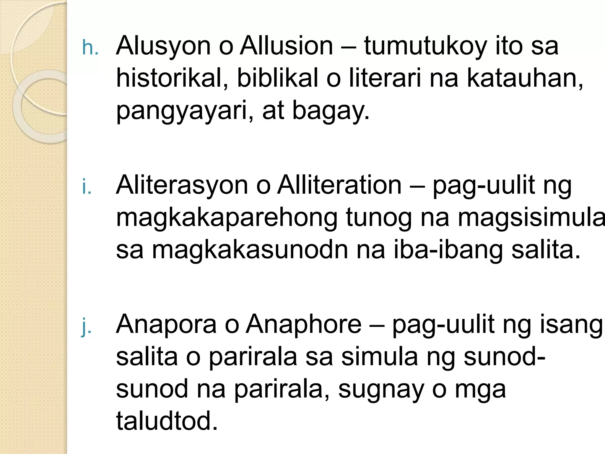 h. Alusyon o Allusion – tumutukoy ito sa
historikal, biblikal o literari na katauhan,
pangyayari, at bagay.
i. Aliterasyon o Alliteration – pag-uulit ng
magkakaparehong tunog na magsisimula
sa magkakasunodn na iba-ibang salita.
j. Anapora o Anaphore – pag-uulit ng isang
salita o parirala sa simula ng sunod-
sunod na parirala, sugnay o mga
taludtod.
 