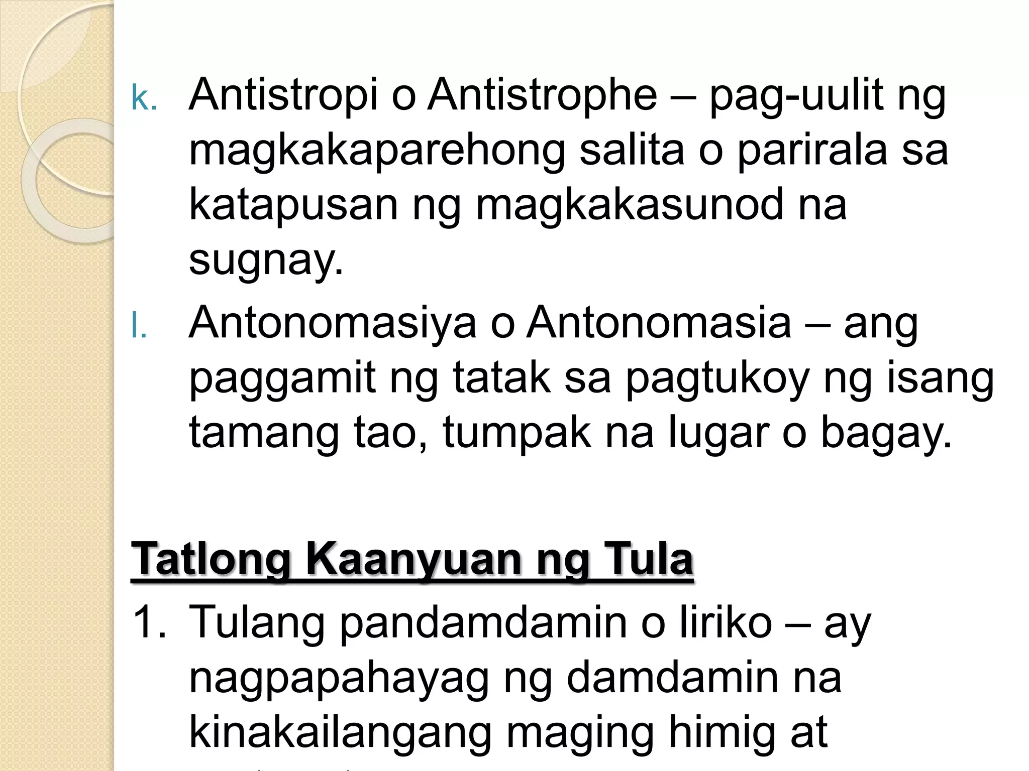 k. Antistropi o Antistrophe – pag-uulit ng
magkakaparehong salita o parirala sa
katapusan ng magkakasunod na
sugnay.
l. Antonomasiya o Antonomasia – ang
paggamit ng tatak sa pagtukoy ng isang
tamang tao, tumpak na lugar o bagay.
Tatlong Kaanyuan ng Tula
1. Tulang pandamdamin o liriko – ay
nagpapahayag ng damdamin na
kinakailangang maging himig at
 
