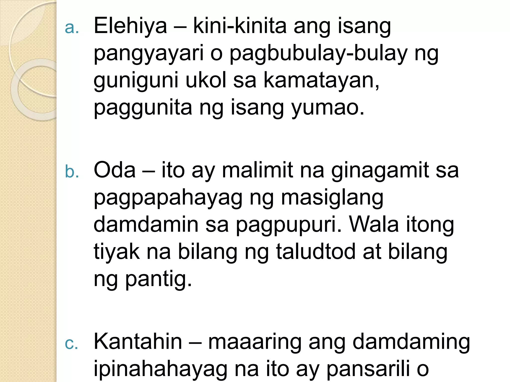a. Elehiya – kini-kinita ang isang
pangyayari o pagbubulay-bulay ng
guniguni ukol sa kamatayan,
paggunita ng isang yumao.
b. Oda – ito ay malimit na ginagamit sa
pagpapahayag ng masiglang
damdamin sa pagpupuri. Wala itong
tiyak na bilang ng taludtod at bilang
ng pantig.
c. Kantahin – maaaring ang damdaming
ipinahahayag na ito ay pansarili o
 