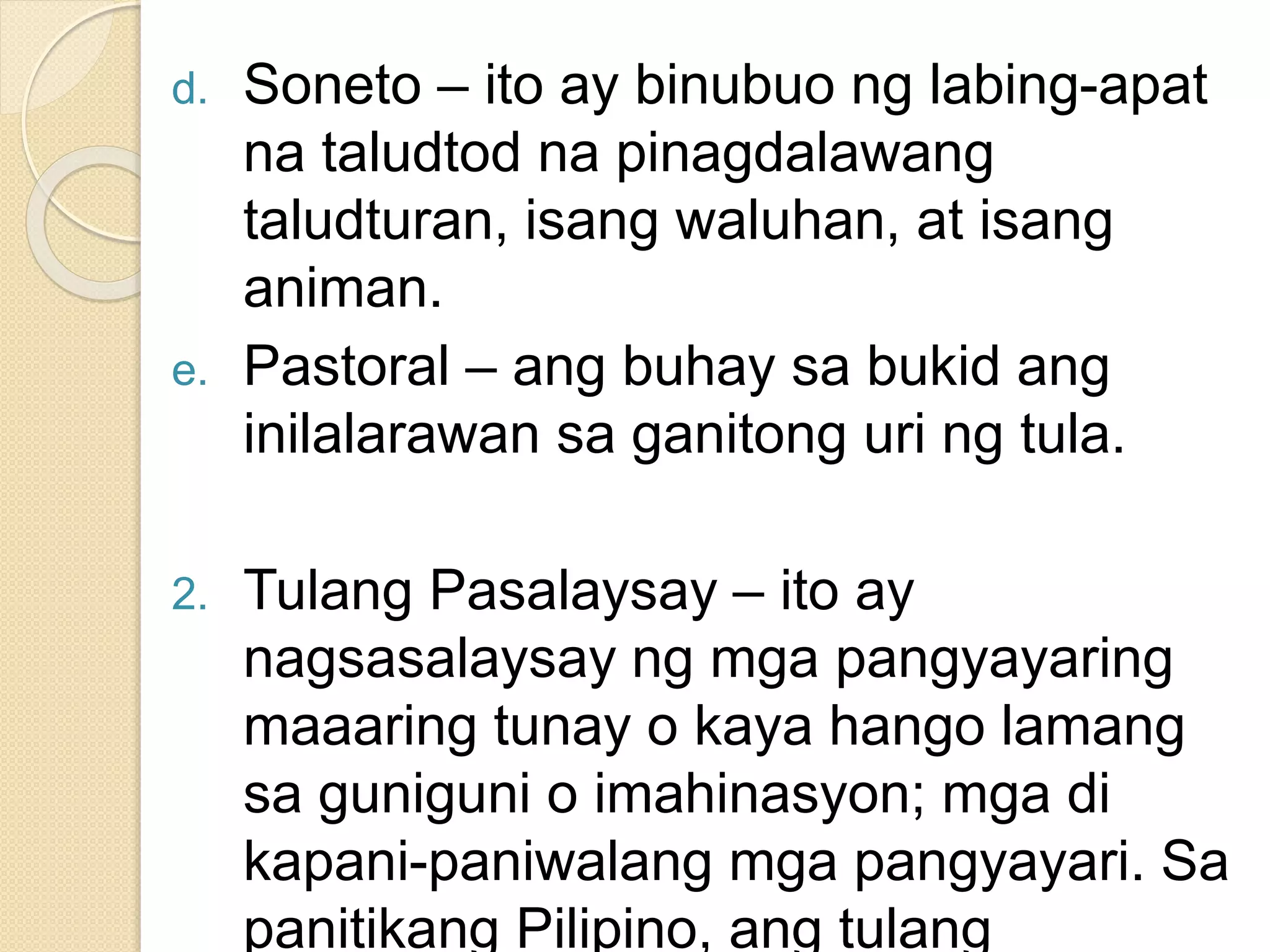 d. Soneto – ito ay binubuo ng labing-apat
na taludtod na pinagdalawang
taludturan, isang waluhan, at isang
animan.
e. Pastoral – ang buhay sa bukid ang
inilalarawan sa ganitong uri ng tula.
2. Tulang Pasalaysay – ito ay
nagsasalaysay ng mga pangyayaring
maaaring tunay o kaya hango lamang
sa guniguni o imahinasyon; mga di
kapani-paniwalang mga pangyayari. Sa
panitikang Pilipino, ang tulang
 
