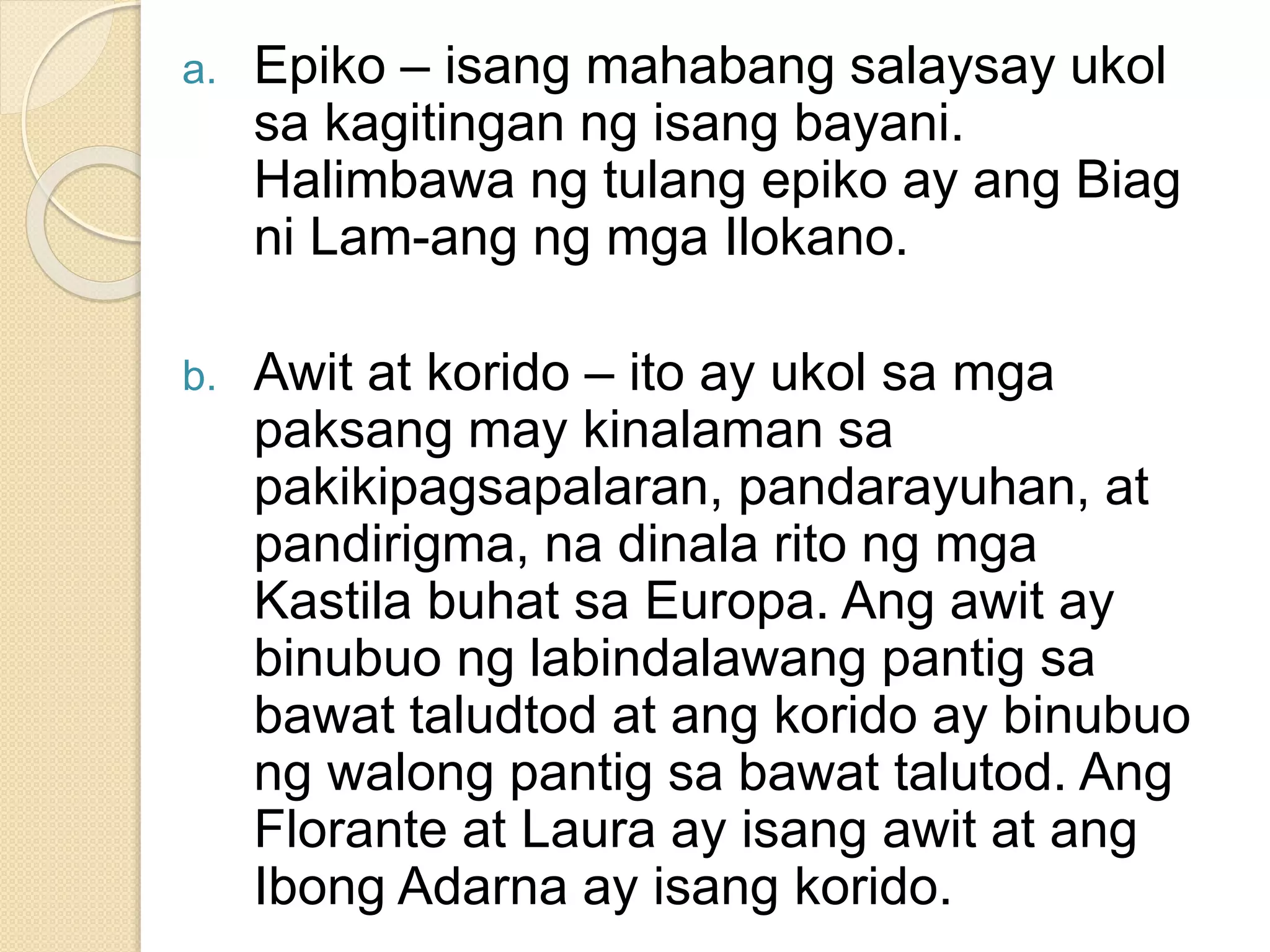 a. Epiko – isang mahabang salaysay ukol
sa kagitingan ng isang bayani.
Halimbawa ng tulang epiko ay ang Biag
ni Lam-ang ng mga Ilokano.
b. Awit at korido – ito ay ukol sa mga
paksang may kinalaman sa
pakikipagsapalaran, pandarayuhan, at
pandirigma, na dinala rito ng mga
Kastila buhat sa Europa. Ang awit ay
binubuo ng labindalawang pantig sa
bawat taludtod at ang korido ay binubuo
ng walong pantig sa bawat talutod. Ang
Florante at Laura ay isang awit at ang
Ibong Adarna ay isang korido.
 