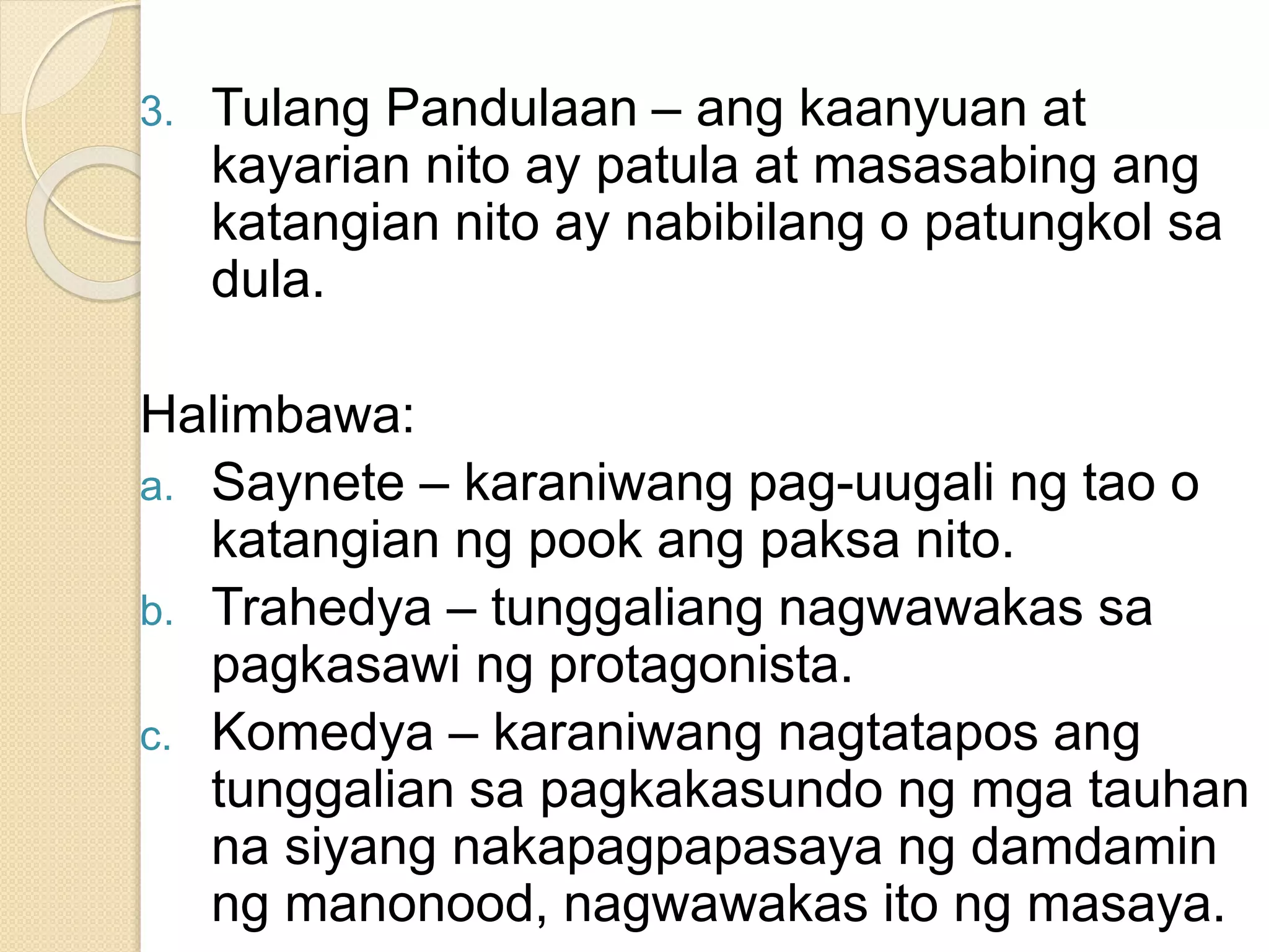 3. Tulang Pandulaan – ang kaanyuan at
kayarian nito ay patula at masasabing ang
katangian nito ay nabibilang o patungkol sa
dula.
Halimbawa:
a. Saynete – karaniwang pag-uugali ng tao o
katangian ng pook ang paksa nito.
b. Trahedya – tunggaliang nagwawakas sa
pagkasawi ng protagonista.
c. Komedya – karaniwang nagtatapos ang
tunggalian sa pagkakasundo ng mga tauhan
na siyang nakapagpapasaya ng damdamin
ng manonood, nagwawakas ito ng masaya.
 