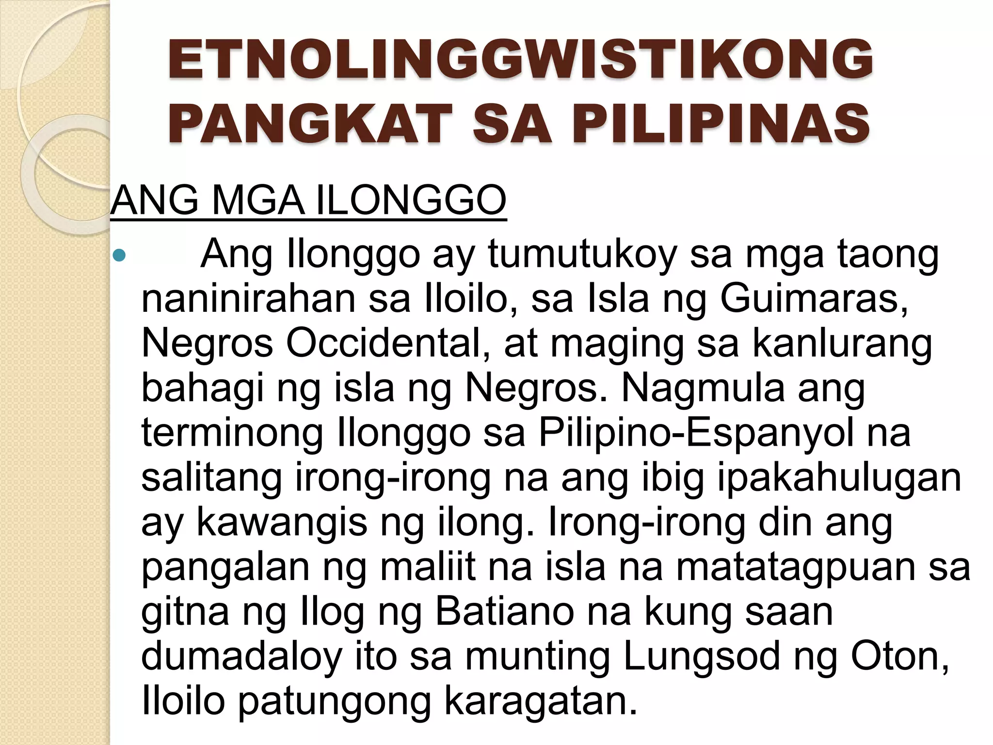 ETNOLINGGWISTIKONG
PANGKAT SA PILIPINAS
ANG MGA ILONGGO
 Ang Ilonggo ay tumutukoy sa mga taong
naninirahan sa Iloilo, sa Isla ng Guimaras,
Negros Occidental, at maging sa kanlurang
bahagi ng isla ng Negros. Nagmula ang
terminong Ilonggo sa Pilipino-Espanyol na
salitang irong-irong na ang ibig ipakahulugan
ay kawangis ng ilong. Irong-irong din ang
pangalan ng maliit na isla na matatagpuan sa
gitna ng Ilog ng Batiano na kung saan
dumadaloy ito sa munting Lungsod ng Oton,
Iloilo patungong karagatan.
 
