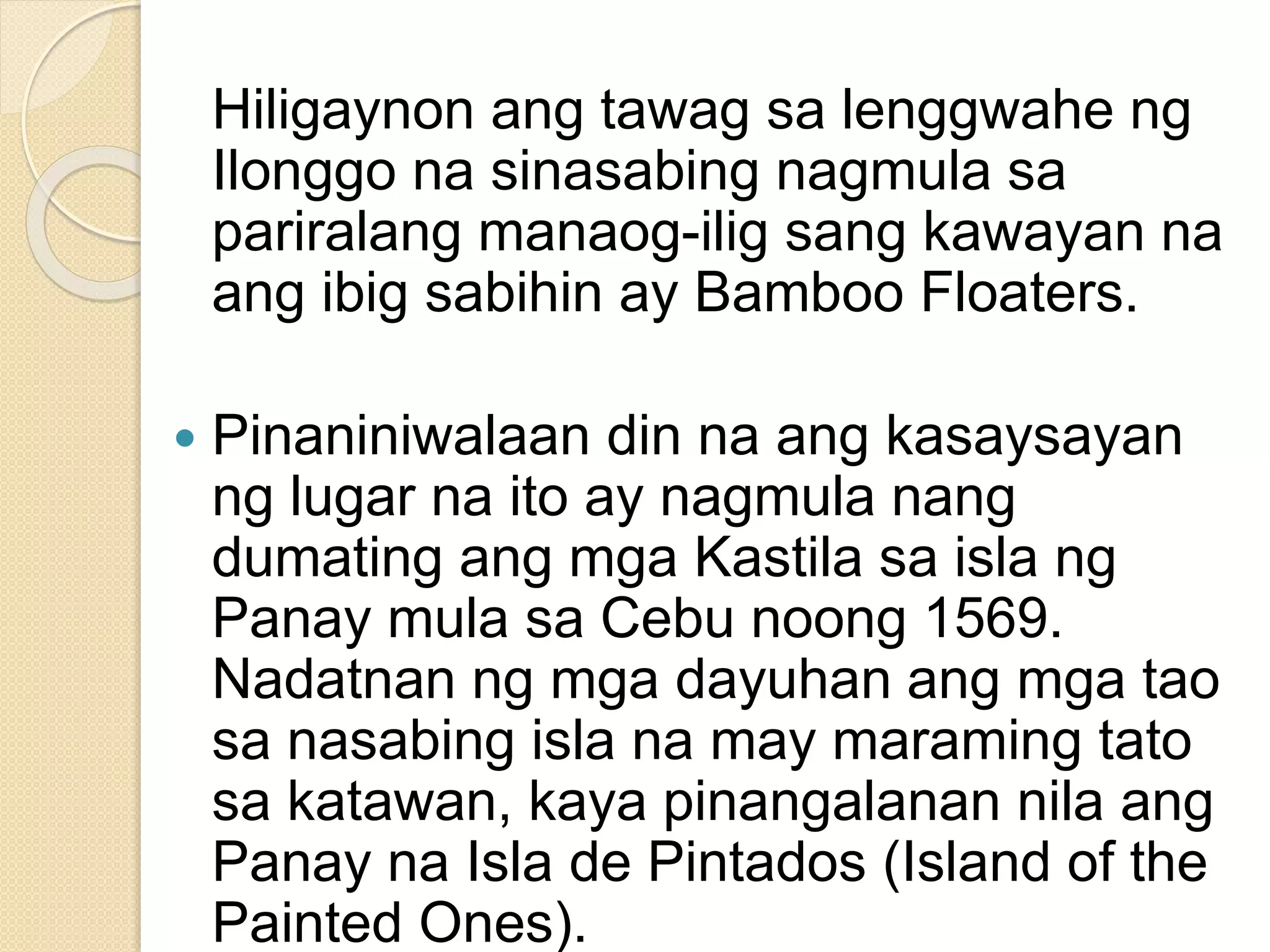 Hiligaynon ang tawag sa lenggwahe ng
Ilonggo na sinasabing nagmula sa
pariralang manaog-ilig sang kawayan na
ang ibig sabihin ay Bamboo Floaters.
 Pinaniniwalaan din na ang kasaysayan
ng lugar na ito ay nagmula nang
dumating ang mga Kastila sa isla ng
Panay mula sa Cebu noong 1569.
Nadatnan ng mga dayuhan ang mga tao
sa nasabing isla na may maraming tato
sa katawan, kaya pinangalanan nila ang
Panay na Isla de Pintados (Island of the
Painted Ones).
 