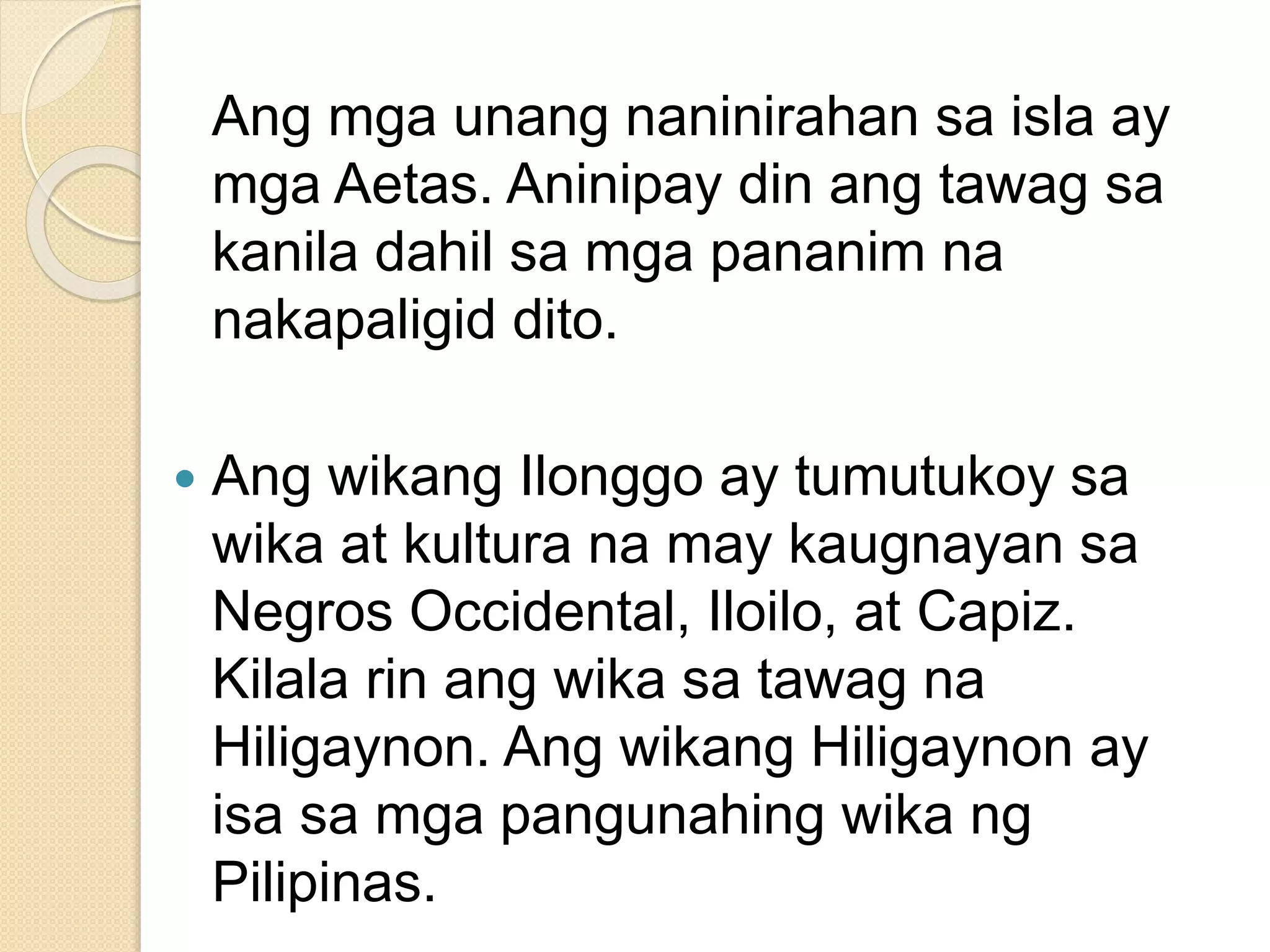 Ang mga unang naninirahan sa isla ay
mga Aetas. Aninipay din ang tawag sa
kanila dahil sa mga pananim na
nakapaligid dito.
 Ang wikang Ilonggo ay tumutukoy sa
wika at kultura na may kaugnayan sa
Negros Occidental, Iloilo, at Capiz.
Kilala rin ang wika sa tawag na
Hiligaynon. Ang wikang Hiligaynon ay
isa sa mga pangunahing wika ng
Pilipinas.
 