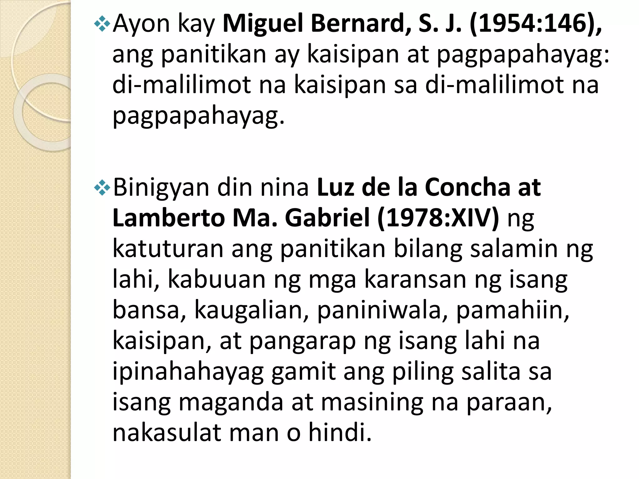 Ayon kay Miguel Bernard, S. J. (1954:146),
ang panitikan ay kaisipan at pagpapahayag:
di-malilimot na kaisipan sa di-malilimot na
pagpapahayag.
Binigyan din nina Luz de la Concha at
Lamberto Ma. Gabriel (1978:XIV) ng
katuturan ang panitikan bilang salamin ng
lahi, kabuuan ng mga karansan ng isang
bansa, kaugalian, paniniwala, pamahiin,
kaisipan, at pangarap ng isang lahi na
ipinahahayag gamit ang piling salita sa
isang maganda at masining na paraan,
nakasulat man o hindi.
 