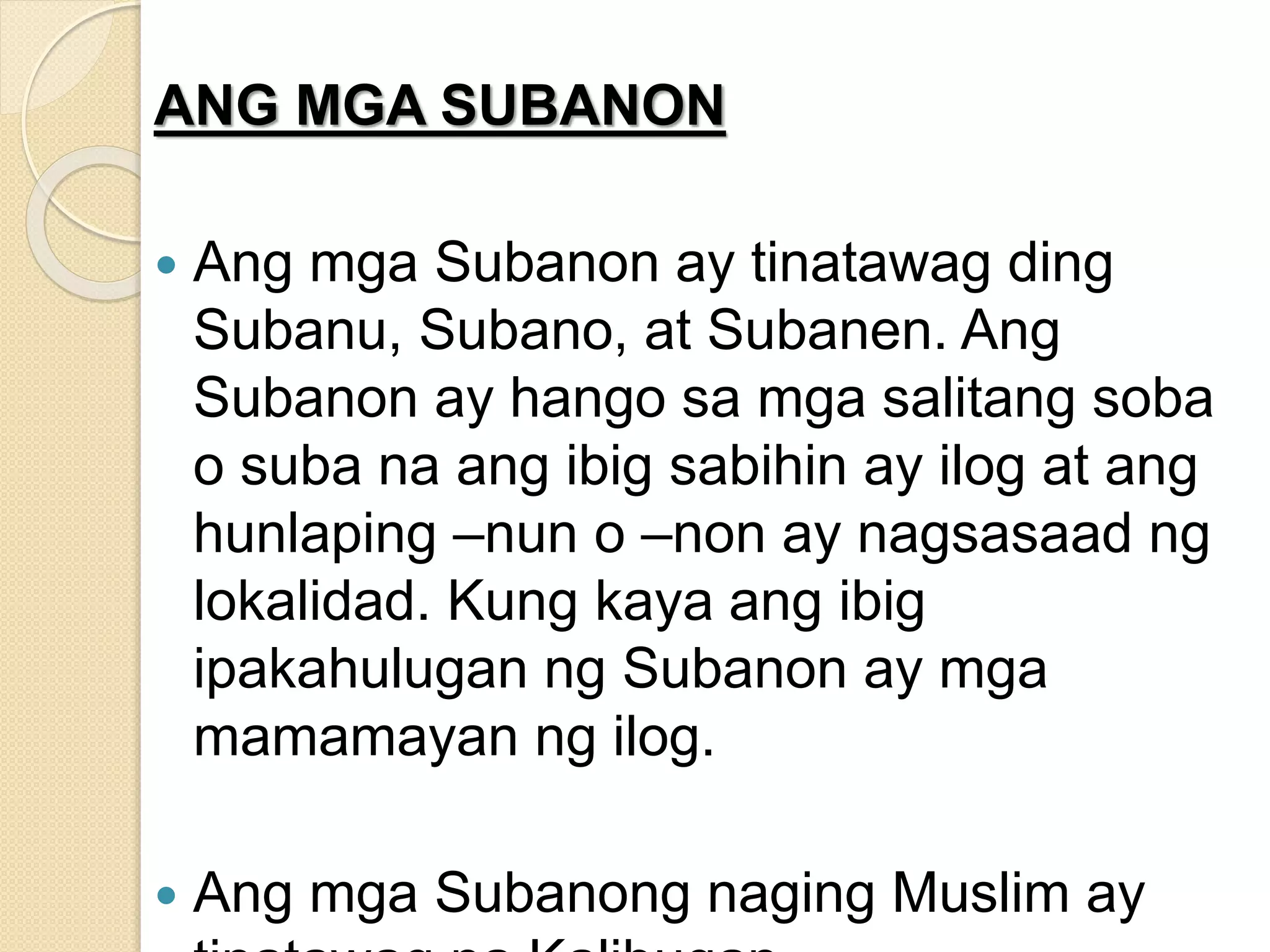 ANG MGA SUBANON
 Ang mga Subanon ay tinatawag ding
Subanu, Subano, at Subanen. Ang
Subanon ay hango sa mga salitang soba
o suba na ang ibig sabihin ay ilog at ang
hunlaping –nun o –non ay nagsasaad ng
lokalidad. Kung kaya ang ibig
ipakahulugan ng Subanon ay mga
mamamayan ng ilog.
 Ang mga Subanong naging Muslim ay
 