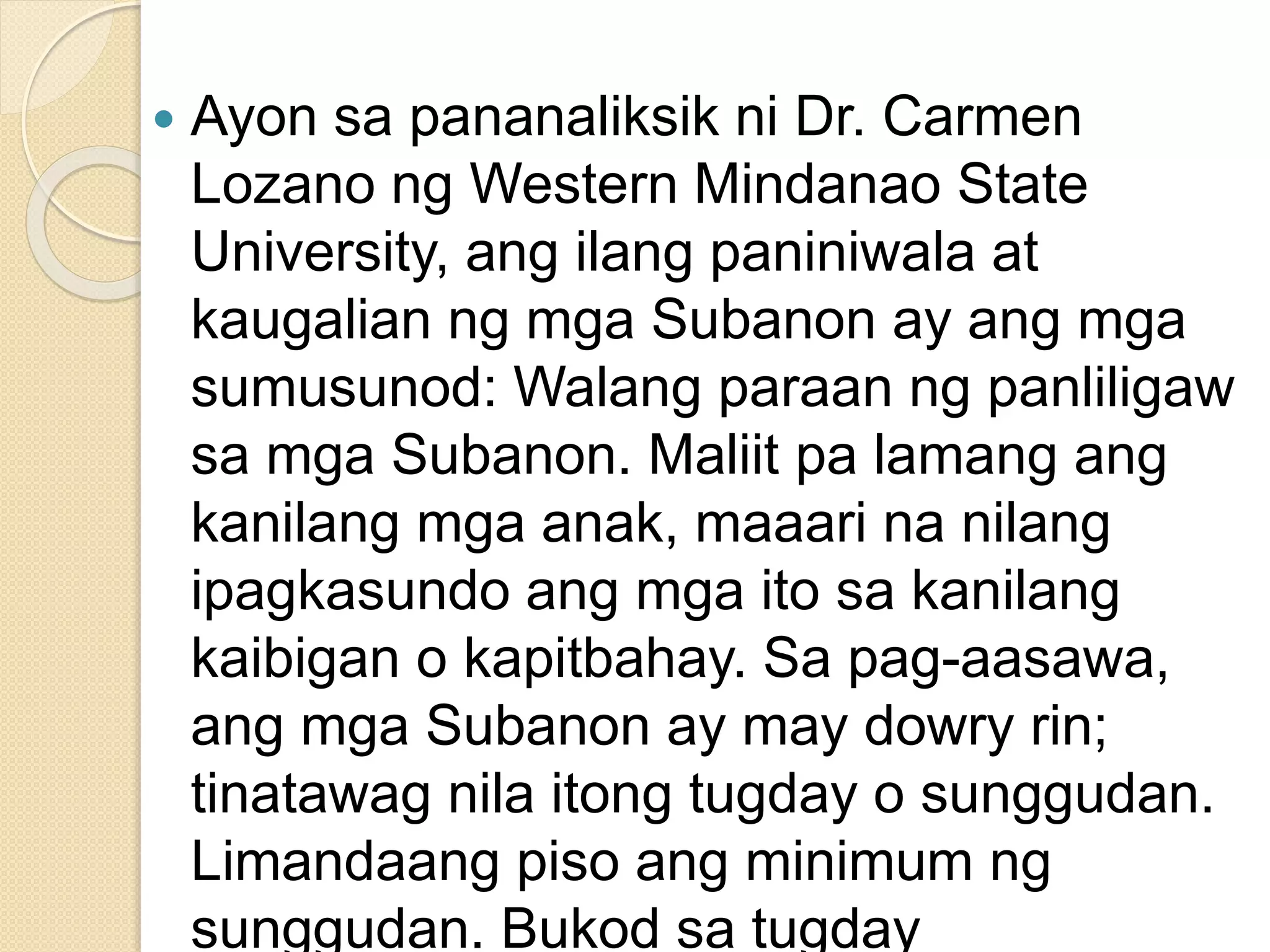  Ayon sa pananaliksik ni Dr. Carmen
Lozano ng Western Mindanao State
University, ang ilang paniniwala at
kaugalian ng mga Subanon ay ang mga
sumusunod: Walang paraan ng panliligaw
sa mga Subanon. Maliit pa lamang ang
kanilang mga anak, maaari na nilang
ipagkasundo ang mga ito sa kanilang
kaibigan o kapitbahay. Sa pag-aasawa,
ang mga Subanon ay may dowry rin;
tinatawag nila itong tugday o sunggudan.
Limandaang piso ang minimum ng
sunggudan. Bukod sa tugday
 