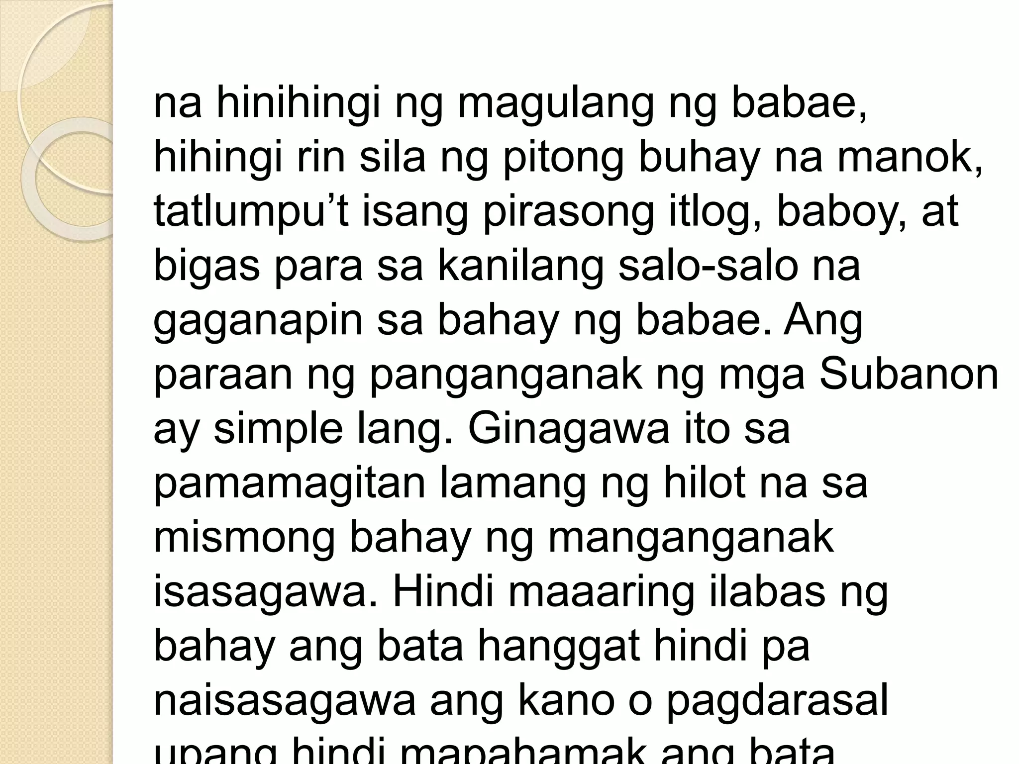 na hinihingi ng magulang ng babae,
hihingi rin sila ng pitong buhay na manok,
tatlumpu’t isang pirasong itlog, baboy, at
bigas para sa kanilang salo-salo na
gaganapin sa bahay ng babae. Ang
paraan ng panganganak ng mga Subanon
ay simple lang. Ginagawa ito sa
pamamagitan lamang ng hilot na sa
mismong bahay ng manganganak
isasagawa. Hindi maaaring ilabas ng
bahay ang bata hanggat hindi pa
naisasagawa ang kano o pagdarasal
 