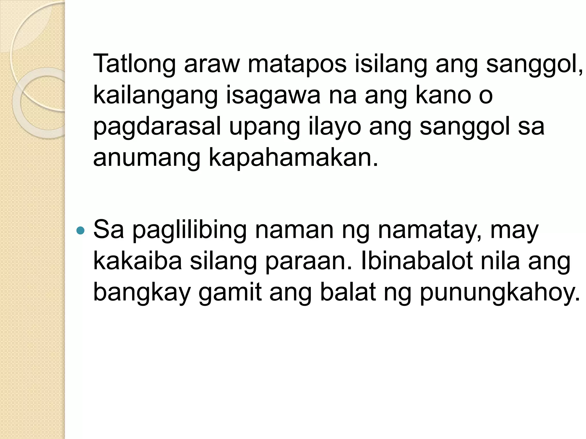 Tatlong araw matapos isilang ang sanggol,
kailangang isagawa na ang kano o
pagdarasal upang ilayo ang sanggol sa
anumang kapahamakan.
 Sa paglilibing naman ng namatay, may
kakaiba silang paraan. Ibinabalot nila ang
bangkay gamit ang balat ng punungkahoy.
 
