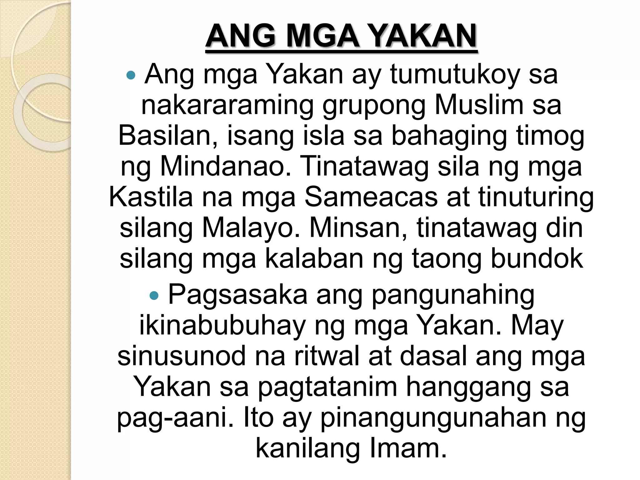 ANG MGA YAKAN
 Ang mga Yakan ay tumutukoy sa
nakararaming grupong Muslim sa
Basilan, isang isla sa bahaging timog
ng Mindanao. Tinatawag sila ng mga
Kastila na mga Sameacas at tinuturing
silang Malayo. Minsan, tinatawag din
silang mga kalaban ng taong bundok
 Pagsasaka ang pangunahing
ikinabubuhay ng mga Yakan. May
sinusunod na ritwal at dasal ang mga
Yakan sa pagtatanim hanggang sa
pag-aani. Ito ay pinangungunahan ng
kanilang Imam.
 