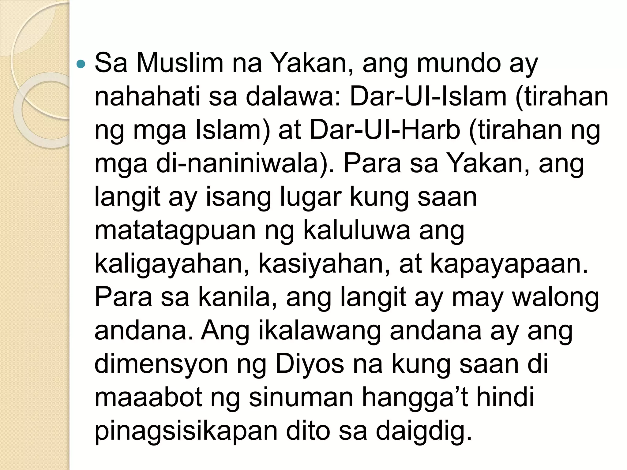  Sa Muslim na Yakan, ang mundo ay
nahahati sa dalawa: Dar-UI-Islam (tirahan
ng mga Islam) at Dar-UI-Harb (tirahan ng
mga di-naniniwala). Para sa Yakan, ang
langit ay isang lugar kung saan
matatagpuan ng kaluluwa ang
kaligayahan, kasiyahan, at kapayapaan.
Para sa kanila, ang langit ay may walong
andana. Ang ikalawang andana ay ang
dimensyon ng Diyos na kung saan di
maaabot ng sinuman hangga’t hindi
pinagsisikapan dito sa daigdig.
 