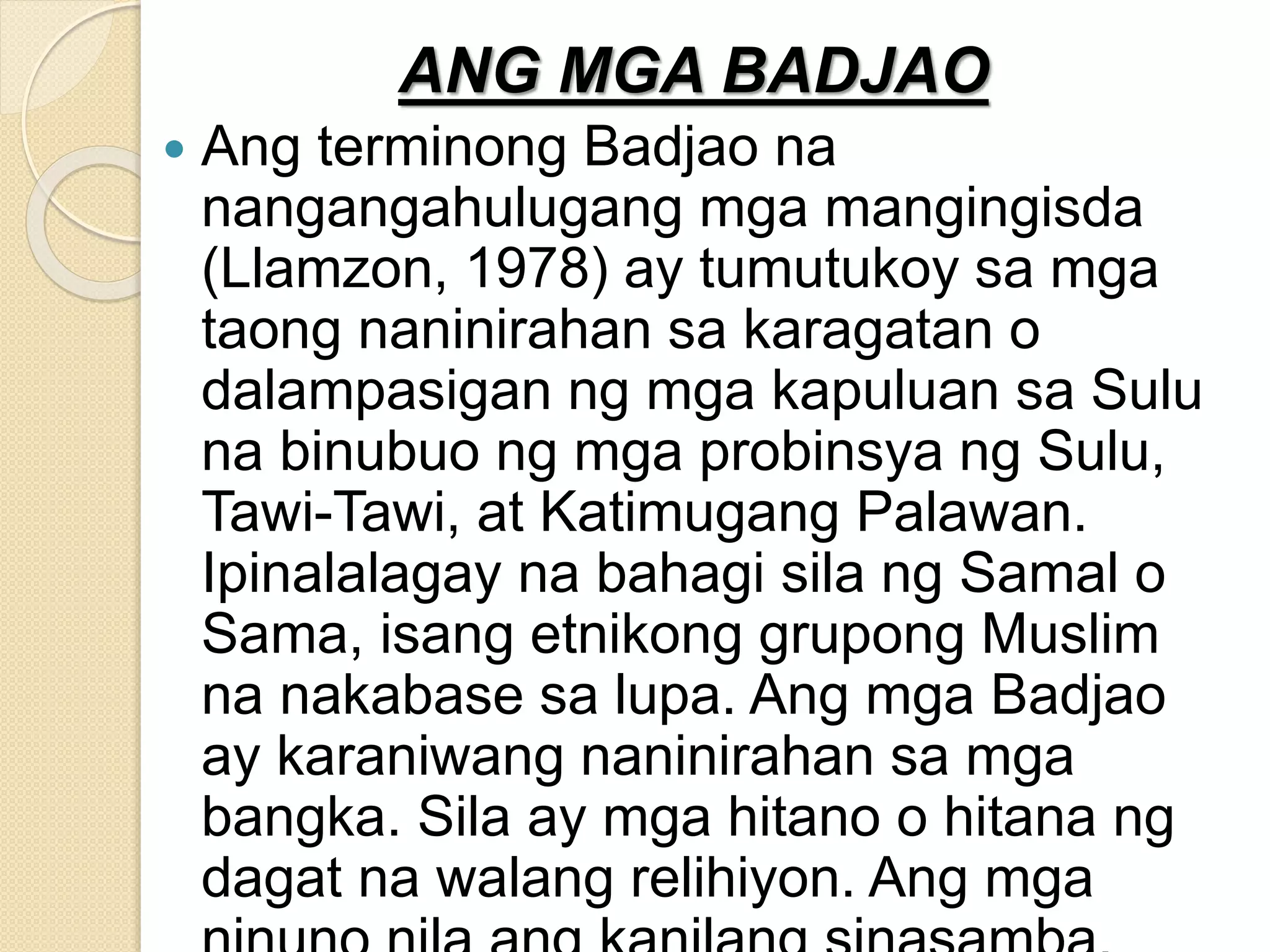 ANG MGA BADJAO
 Ang terminong Badjao na
nangangahulugang mga mangingisda
(Llamzon, 1978) ay tumutukoy sa mga
taong naninirahan sa karagatan o
dalampasigan ng mga kapuluan sa Sulu
na binubuo ng mga probinsya ng Sulu,
Tawi-Tawi, at Katimugang Palawan.
Ipinalalagay na bahagi sila ng Samal o
Sama, isang etnikong grupong Muslim
na nakabase sa lupa. Ang mga Badjao
ay karaniwang naninirahan sa mga
bangka. Sila ay mga hitano o hitana ng
dagat na walang relihiyon. Ang mga
 