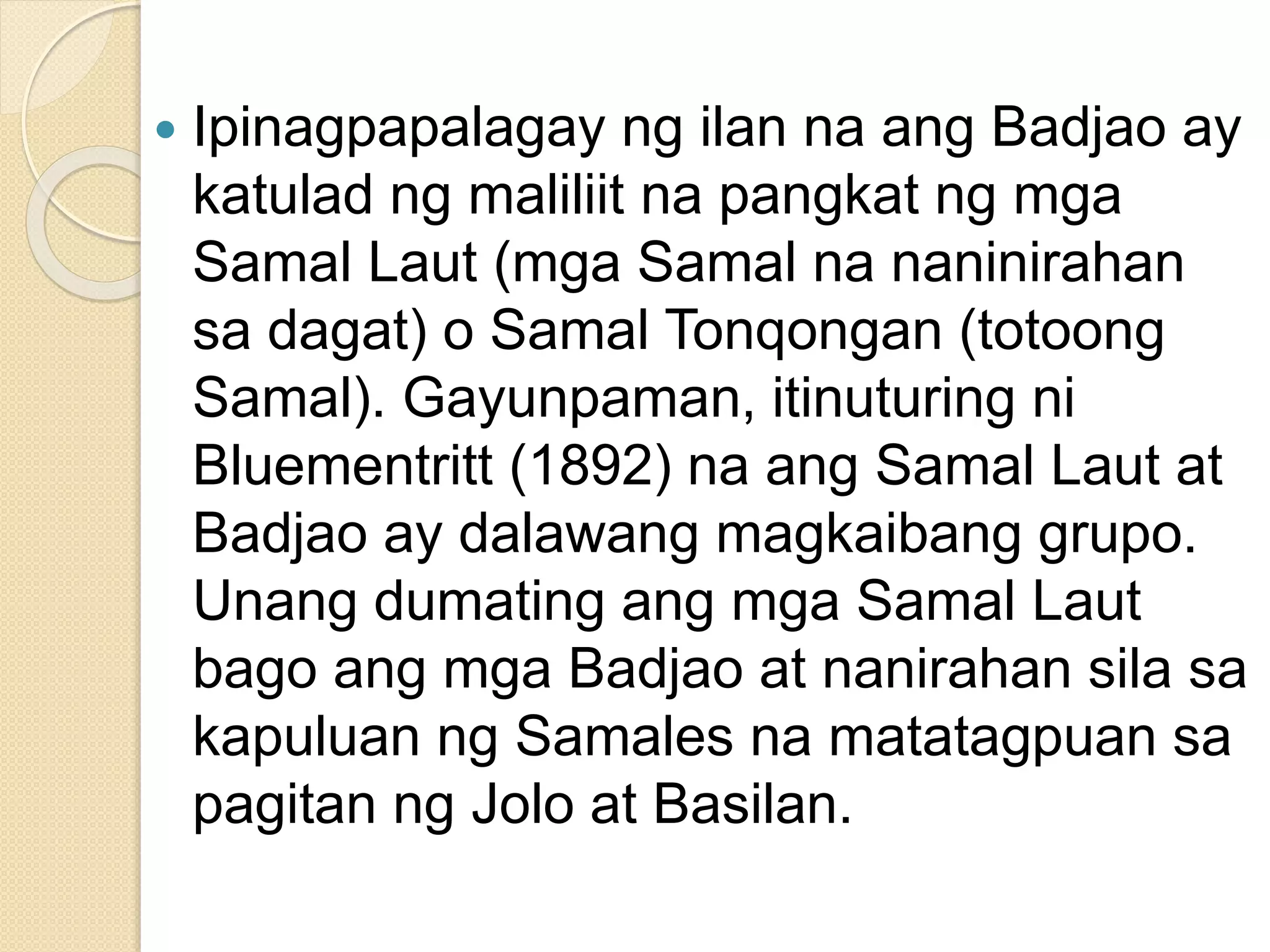  Ipinagpapalagay ng ilan na ang Badjao ay
katulad ng maliliit na pangkat ng mga
Samal Laut (mga Samal na naninirahan
sa dagat) o Samal Tonqongan (totoong
Samal). Gayunpaman, itinuturing ni
Bluementritt (1892) na ang Samal Laut at
Badjao ay dalawang magkaibang grupo.
Unang dumating ang mga Samal Laut
bago ang mga Badjao at nanirahan sila sa
kapuluan ng Samales na matatagpuan sa
pagitan ng Jolo at Basilan.
 