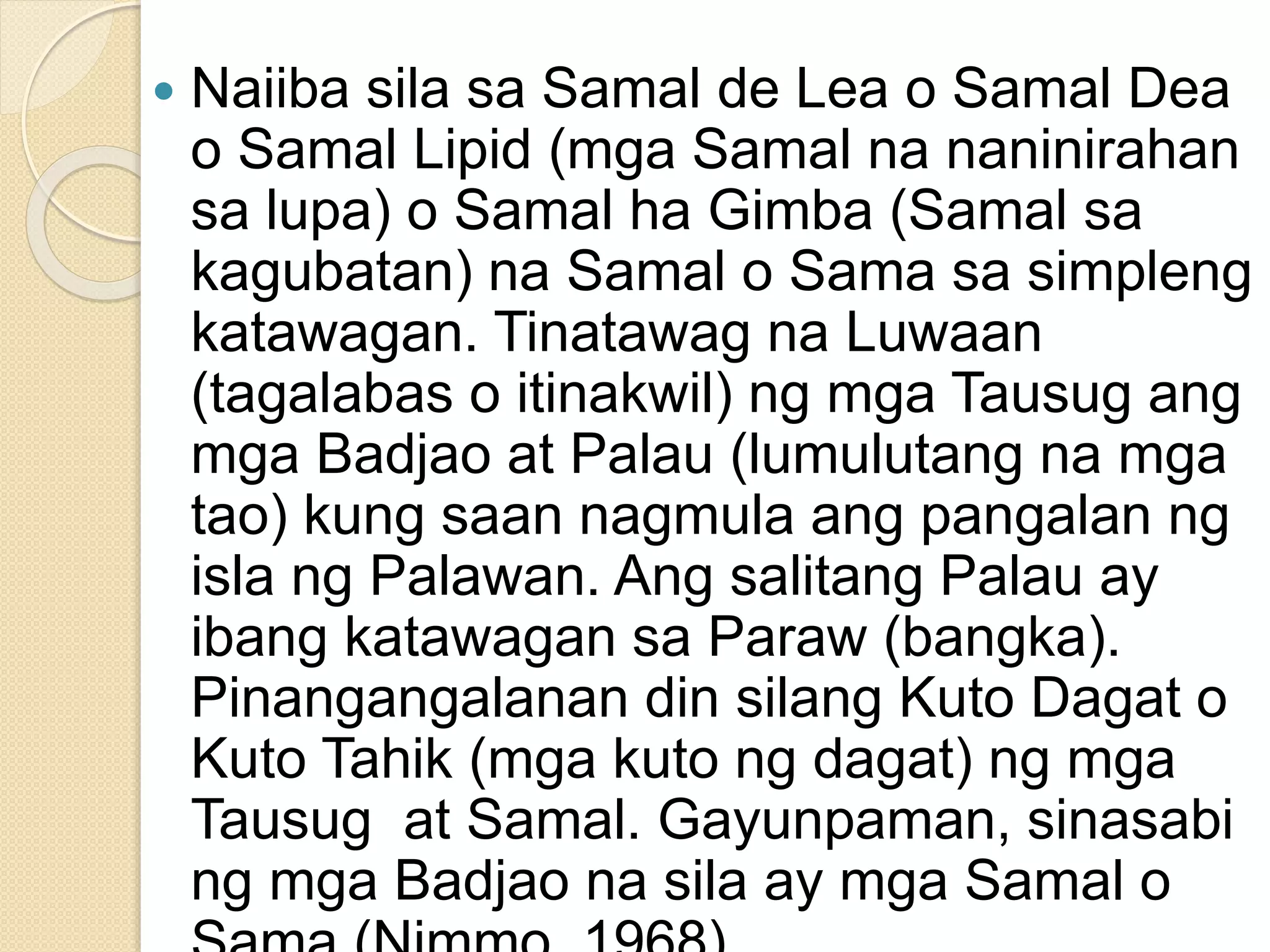  Naiiba sila sa Samal de Lea o Samal Dea
o Samal Lipid (mga Samal na naninirahan
sa lupa) o Samal ha Gimba (Samal sa
kagubatan) na Samal o Sama sa simpleng
katawagan. Tinatawag na Luwaan
(tagalabas o itinakwil) ng mga Tausug ang
mga Badjao at Palau (lumulutang na mga
tao) kung saan nagmula ang pangalan ng
isla ng Palawan. Ang salitang Palau ay
ibang katawagan sa Paraw (bangka).
Pinangangalanan din silang Kuto Dagat o
Kuto Tahik (mga kuto ng dagat) ng mga
Tausug at Samal. Gayunpaman, sinasabi
ng mga Badjao na sila ay mga Samal o
 