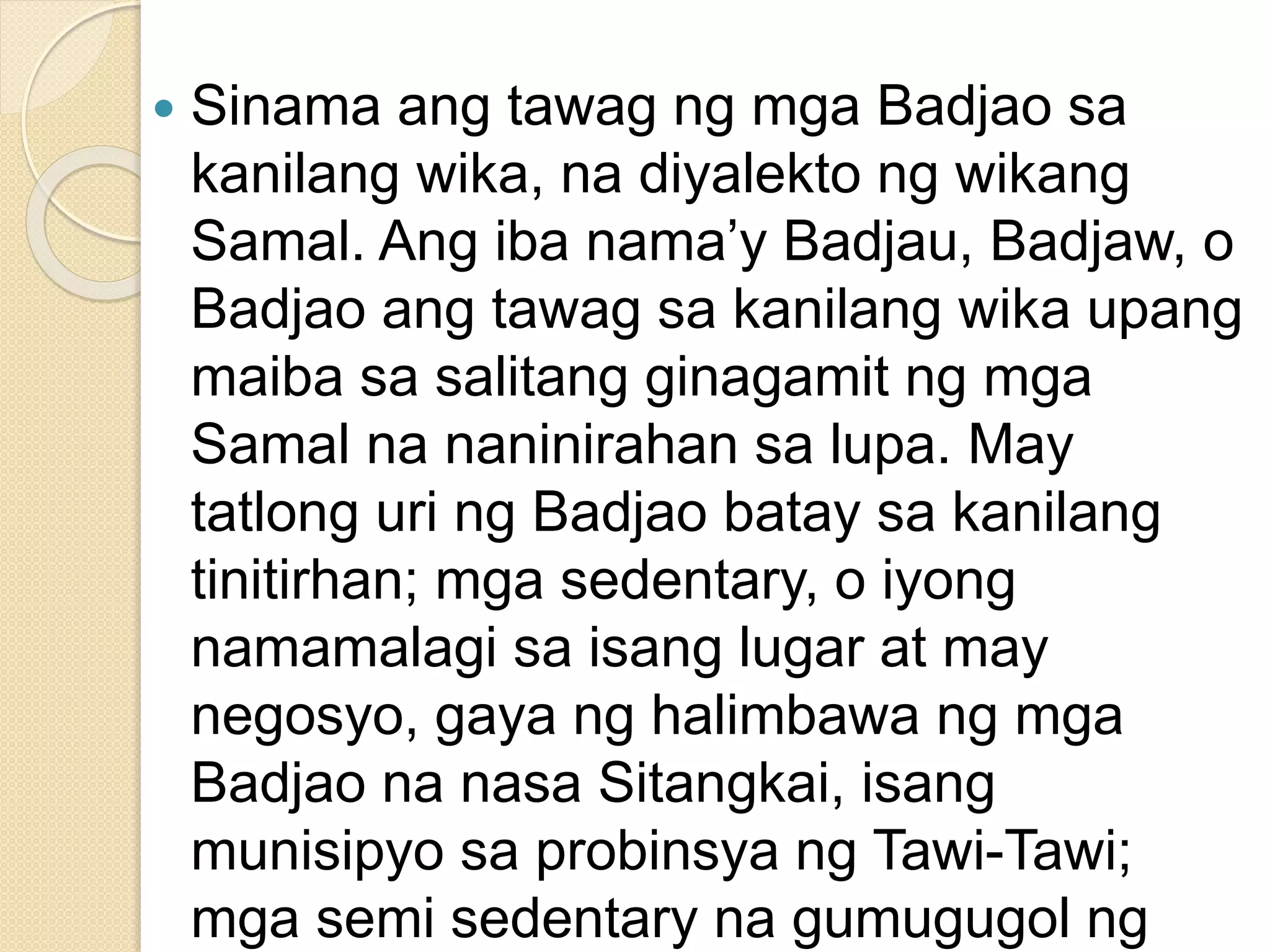  Sinama ang tawag ng mga Badjao sa
kanilang wika, na diyalekto ng wikang
Samal. Ang iba nama’y Badjau, Badjaw, o
Badjao ang tawag sa kanilang wika upang
maiba sa salitang ginagamit ng mga
Samal na naninirahan sa lupa. May
tatlong uri ng Badjao batay sa kanilang
tinitirhan; mga sedentary, o iyong
namamalagi sa isang lugar at may
negosyo, gaya ng halimbawa ng mga
Badjao na nasa Sitangkai, isang
munisipyo sa probinsya ng Tawi-Tawi;
mga semi sedentary na gumugugol ng
 