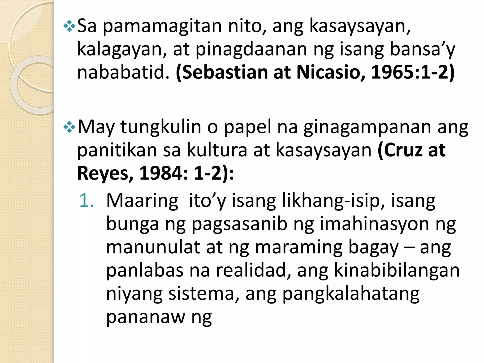 Sa pamamagitan nito, ang kasaysayan,
kalagayan, at pinagdaanan ng isang bansa’y
nababatid. (Sebastian at Nicasio, 1965:1-2)
May tungkulin o papel na ginagampanan ang
panitikan sa kultura at kasaysayan (Cruz at
Reyes, 1984: 1-2):
1. Maaring ito’y isang likhang-isip, isang
bunga ng pagsasanib ng imahinasyon ng
manunulat at ng maraming bagay – ang
panlabas na realidad, ang kinabibilangan
niyang sistema, ang pangkalahatang
pananaw ng
 