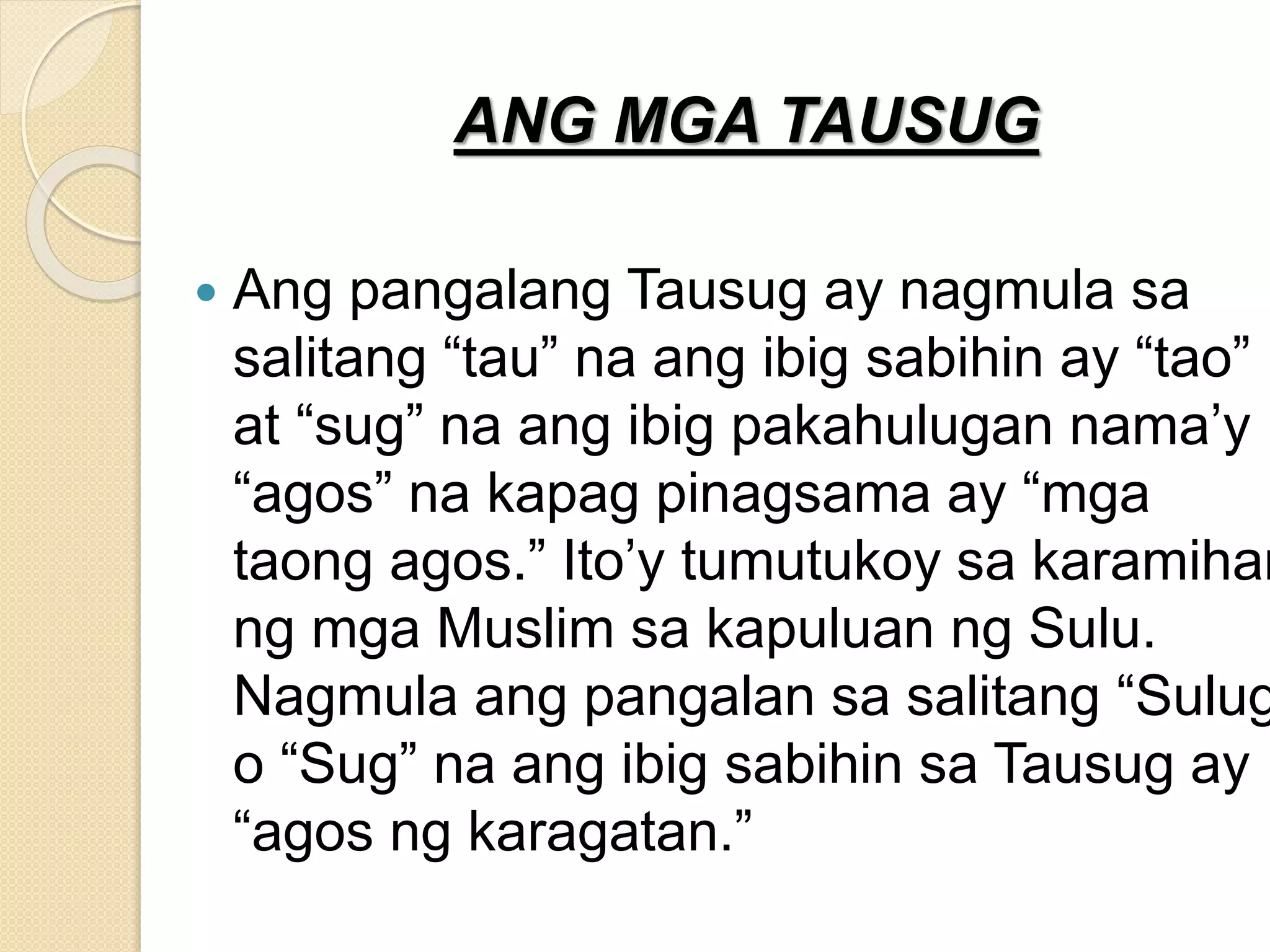 ANG MGA TAUSUG
 Ang pangalang Tausug ay nagmula sa
salitang “tau” na ang ibig sabihin ay “tao”
at “sug” na ang ibig pakahulugan nama’y
“agos” na kapag pinagsama ay “mga
taong agos.” Ito’y tumutukoy sa karamihan
ng mga Muslim sa kapuluan ng Sulu.
Nagmula ang pangalan sa salitang “Sulug
o “Sug” na ang ibig sabihin sa Tausug ay
“agos ng karagatan.”
 