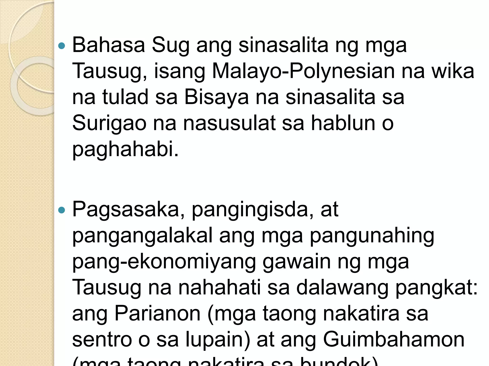  Bahasa Sug ang sinasalita ng mga
Tausug, isang Malayo-Polynesian na wika
na tulad sa Bisaya na sinasalita sa
Surigao na nasusulat sa hablun o
paghahabi.
 Pagsasaka, pangingisda, at
pangangalakal ang mga pangunahing
pang-ekonomiyang gawain ng mga
Tausug na nahahati sa dalawang pangkat:
ang Parianon (mga taong nakatira sa
sentro o sa lupain) at ang Guimbahamon
 