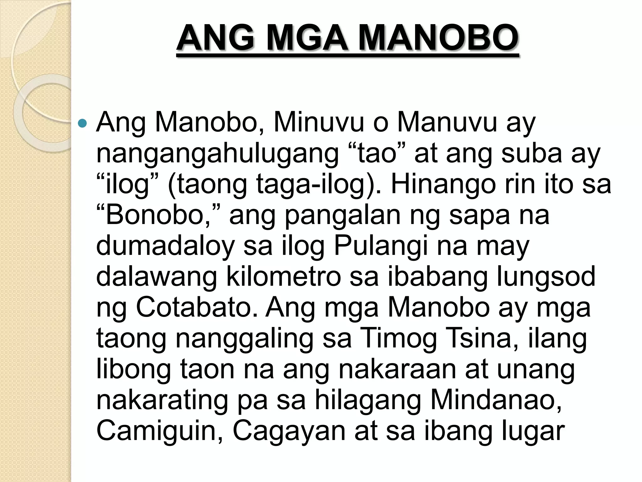 ANG MGA MANOBO
 Ang Manobo, Minuvu o Manuvu ay
nangangahulugang “tao” at ang suba ay
“ilog” (taong taga-ilog). Hinango rin ito sa
“Bonobo,” ang pangalan ng sapa na
dumadaloy sa ilog Pulangi na may
dalawang kilometro sa ibabang lungsod
ng Cotabato. Ang mga Manobo ay mga
taong nanggaling sa Timog Tsina, ilang
libong taon na ang nakaraan at unang
nakarating pa sa hilagang Mindanao,
Camiguin, Cagayan at sa ibang lugar
 