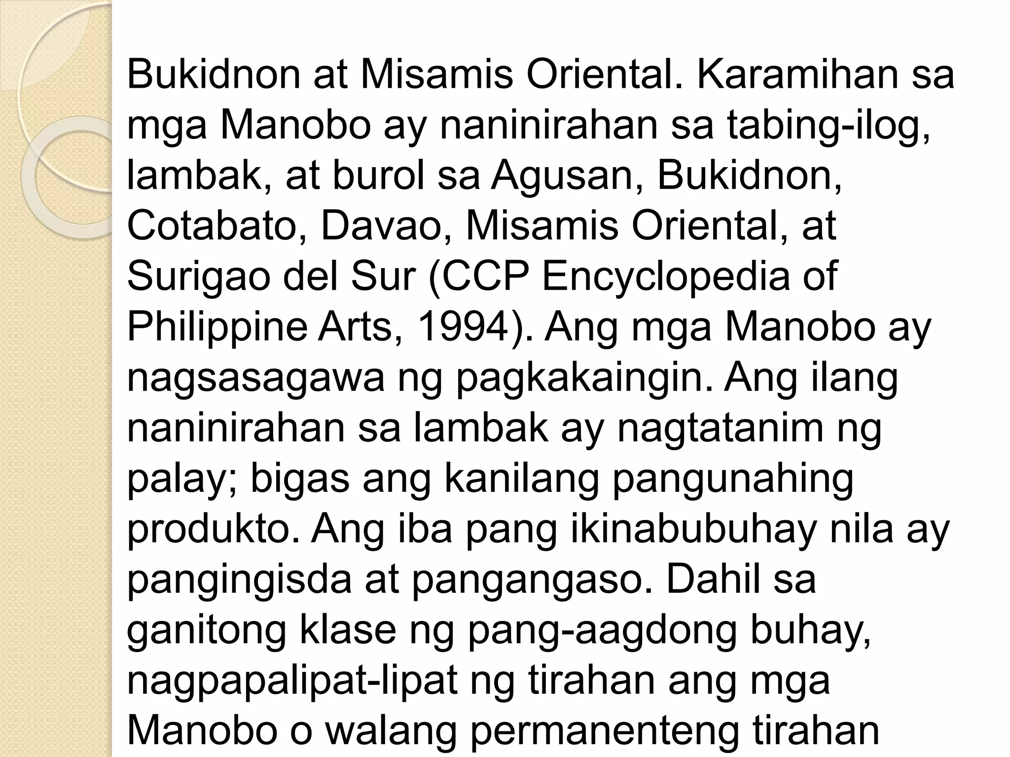 Bukidnon at Misamis Oriental. Karamihan sa
mga Manobo ay naninirahan sa tabing-ilog,
lambak, at burol sa Agusan, Bukidnon,
Cotabato, Davao, Misamis Oriental, at
Surigao del Sur (CCP Encyclopedia of
Philippine Arts, 1994). Ang mga Manobo ay
nagsasagawa ng pagkakaingin. Ang ilang
naninirahan sa lambak ay nagtatanim ng
palay; bigas ang kanilang pangunahing
produkto. Ang iba pang ikinabubuhay nila ay
pangingisda at pangangaso. Dahil sa
ganitong klase ng pang-aagdong buhay,
nagpapalipat-lipat ng tirahan ang mga
Manobo o walang permanenteng tirahan
 