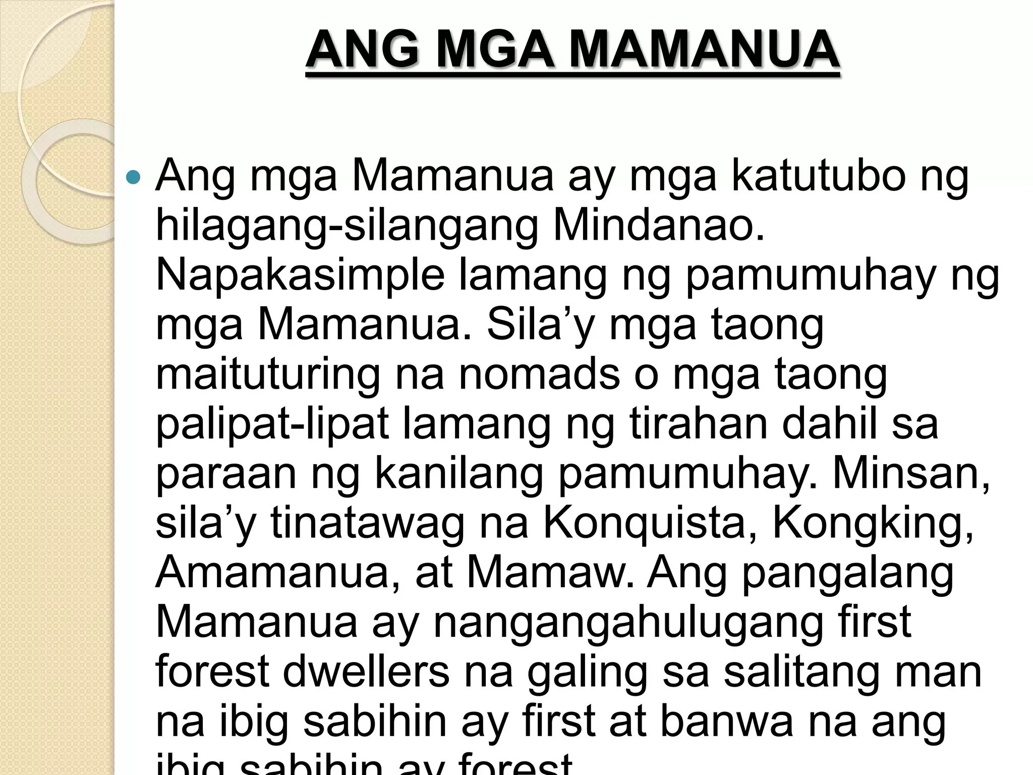ANG MGA MAMANUA
 Ang mga Mamanua ay mga katutubo ng
hilagang-silangang Mindanao.
Napakasimple lamang ng pamumuhay ng
mga Mamanua. Sila’y mga taong
maituturing na nomads o mga taong
palipat-lipat lamang ng tirahan dahil sa
paraan ng kanilang pamumuhay. Minsan,
sila’y tinatawag na Konquista, Kongking,
Amamanua, at Mamaw. Ang pangalang
Mamanua ay nangangahulugang first
forest dwellers na galing sa salitang man
na ibig sabihin ay first at banwa na ang
 