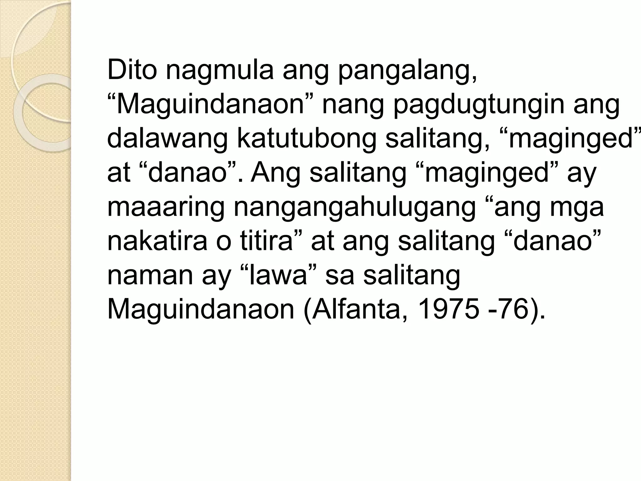 Dito nagmula ang pangalang,
“Maguindanaon” nang pagdugtungin ang
dalawang katutubong salitang, “maginged”
at “danao”. Ang salitang “maginged” ay
maaaring nangangahulugang “ang mga
nakatira o titira” at ang salitang “danao”
naman ay “lawa” sa salitang
Maguindanaon (Alfanta, 1975 -76).
 