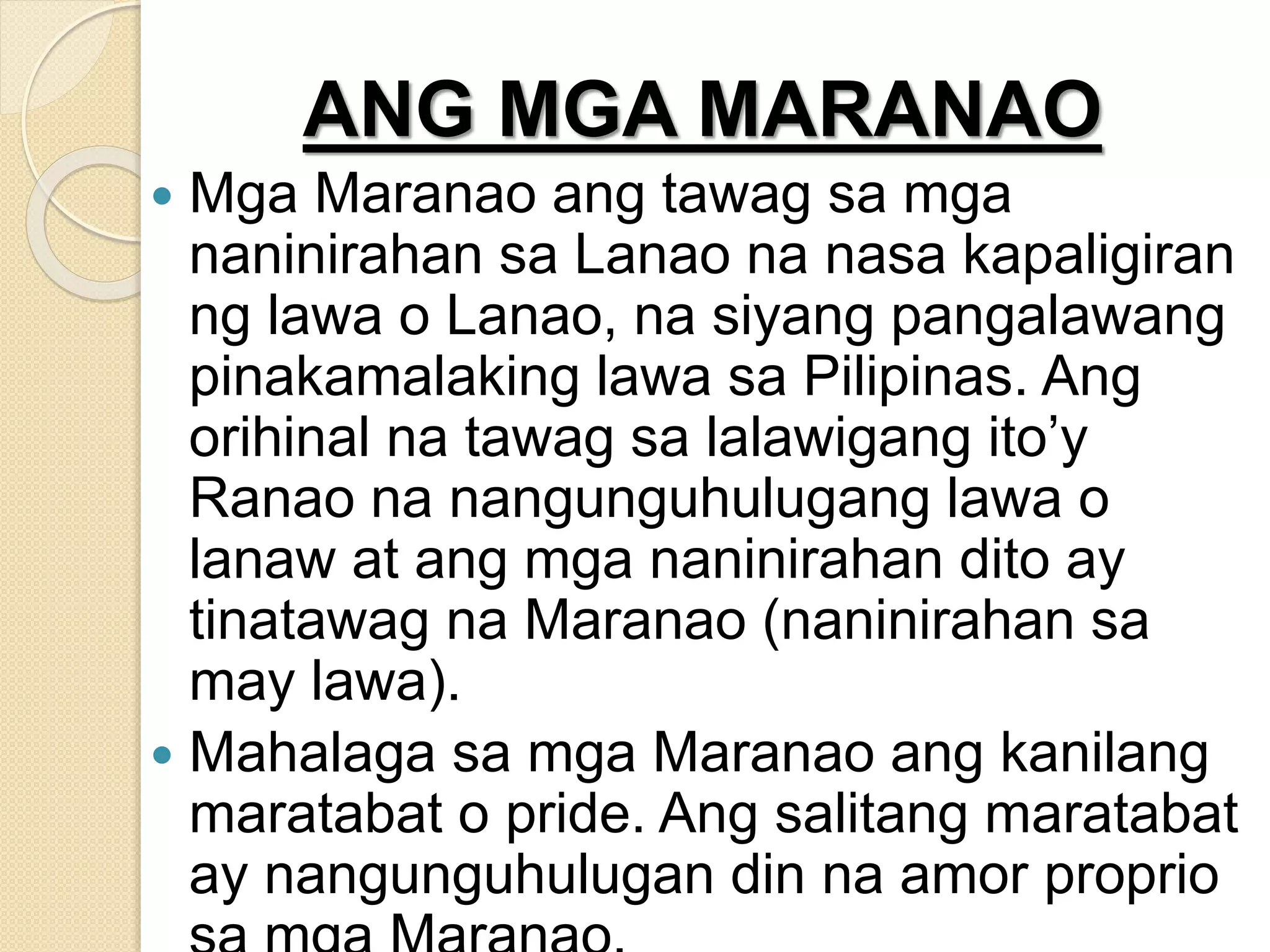 ANG MGA MARANAO
 Mga Maranao ang tawag sa mga
naninirahan sa Lanao na nasa kapaligiran
ng lawa o Lanao, na siyang pangalawang
pinakamalaking lawa sa Pilipinas. Ang
orihinal na tawag sa lalawigang ito’y
Ranao na nangunguhulugang lawa o
lanaw at ang mga naninirahan dito ay
tinatawag na Maranao (naninirahan sa
may lawa).
 Mahalaga sa mga Maranao ang kanilang
maratabat o pride. Ang salitang maratabat
ay nangunguhulugan din na amor proprio
 