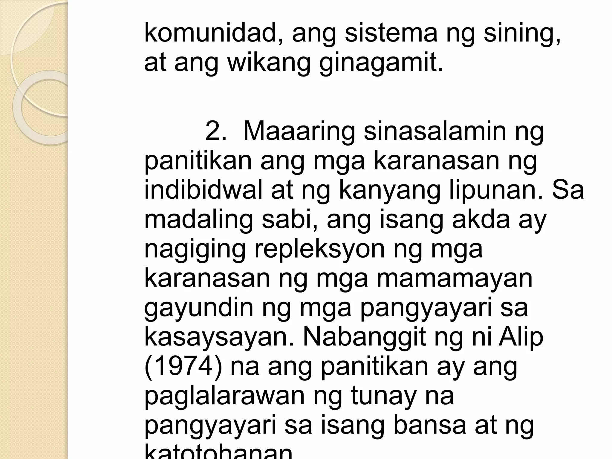 komunidad, ang sistema ng sining,
at ang wikang ginagamit.
2. Maaaring sinasalamin ng
panitikan ang mga karanasan ng
indibidwal at ng kanyang lipunan. Sa
madaling sabi, ang isang akda ay
nagiging repleksyon ng mga
karanasan ng mga mamamayan
gayundin ng mga pangyayari sa
kasaysayan. Nabanggit ng ni Alip
(1974) na ang panitikan ay ang
paglalarawan ng tunay na
pangyayari sa isang bansa at ng
 