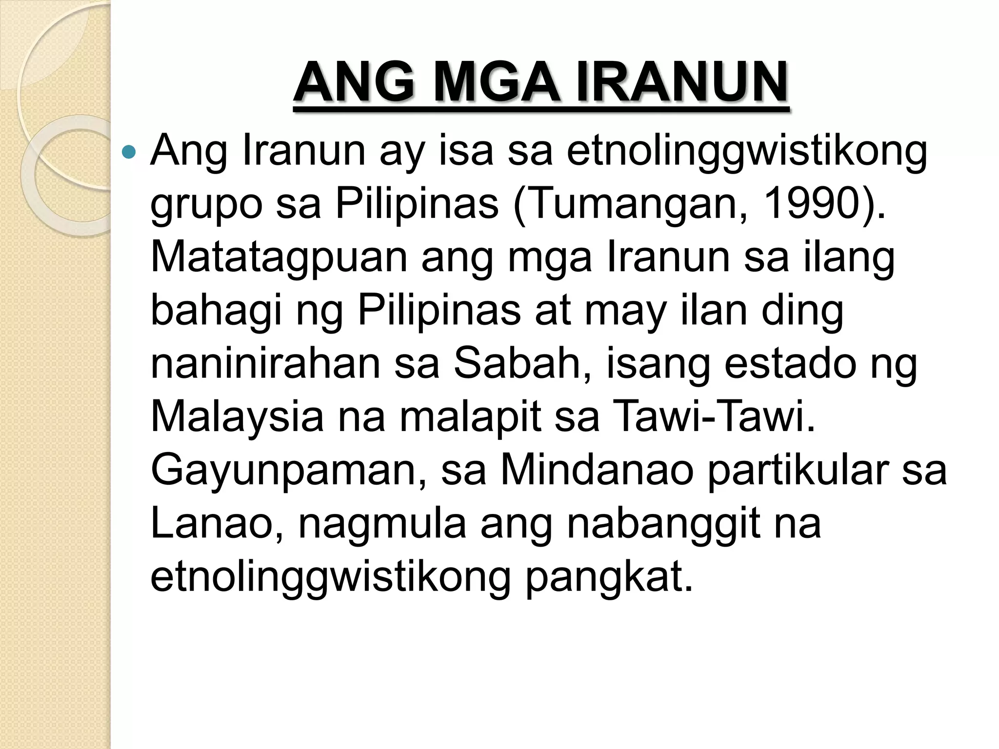 ANG MGA IRANUN
 Ang Iranun ay isa sa etnolinggwistikong
grupo sa Pilipinas (Tumangan, 1990).
Matatagpuan ang mga Iranun sa ilang
bahagi ng Pilipinas at may ilan ding
naninirahan sa Sabah, isang estado ng
Malaysia na malapit sa Tawi-Tawi.
Gayunpaman, sa Mindanao partikular sa
Lanao, nagmula ang nabanggit na
etnolinggwistikong pangkat.
 