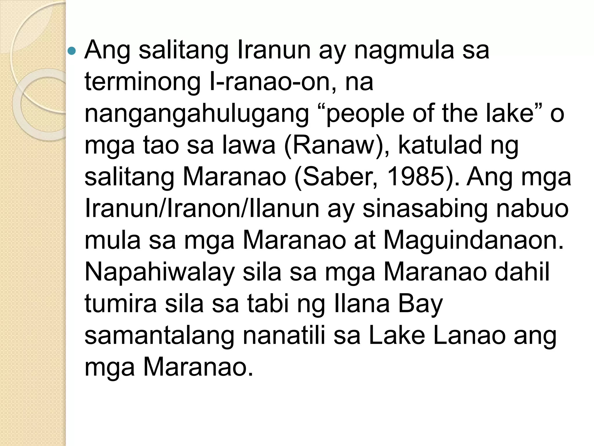  Ang salitang Iranun ay nagmula sa
terminong I-ranao-on, na
nangangahulugang “people of the lake” o
mga tao sa lawa (Ranaw), katulad ng
salitang Maranao (Saber, 1985). Ang mga
Iranun/Iranon/Ilanun ay sinasabing nabuo
mula sa mga Maranao at Maguindanaon.
Napahiwalay sila sa mga Maranao dahil
tumira sila sa tabi ng Ilana Bay
samantalang nanatili sa Lake Lanao ang
mga Maranao.
 