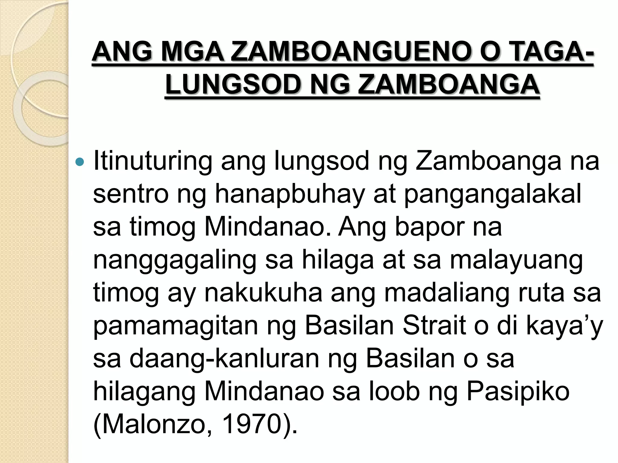 ANG MGA ZAMBOANGUENO O TAGA-
LUNGSOD NG ZAMBOANGA
 Itinuturing ang lungsod ng Zamboanga na
sentro ng hanapbuhay at pangangalakal
sa timog Mindanao. Ang bapor na
nanggagaling sa hilaga at sa malayuang
timog ay nakukuha ang madaliang ruta sa
pamamagitan ng Basilan Strait o di kaya’y
sa daang-kanluran ng Basilan o sa
hilagang Mindanao sa loob ng Pasipiko
(Malonzo, 1970).
 