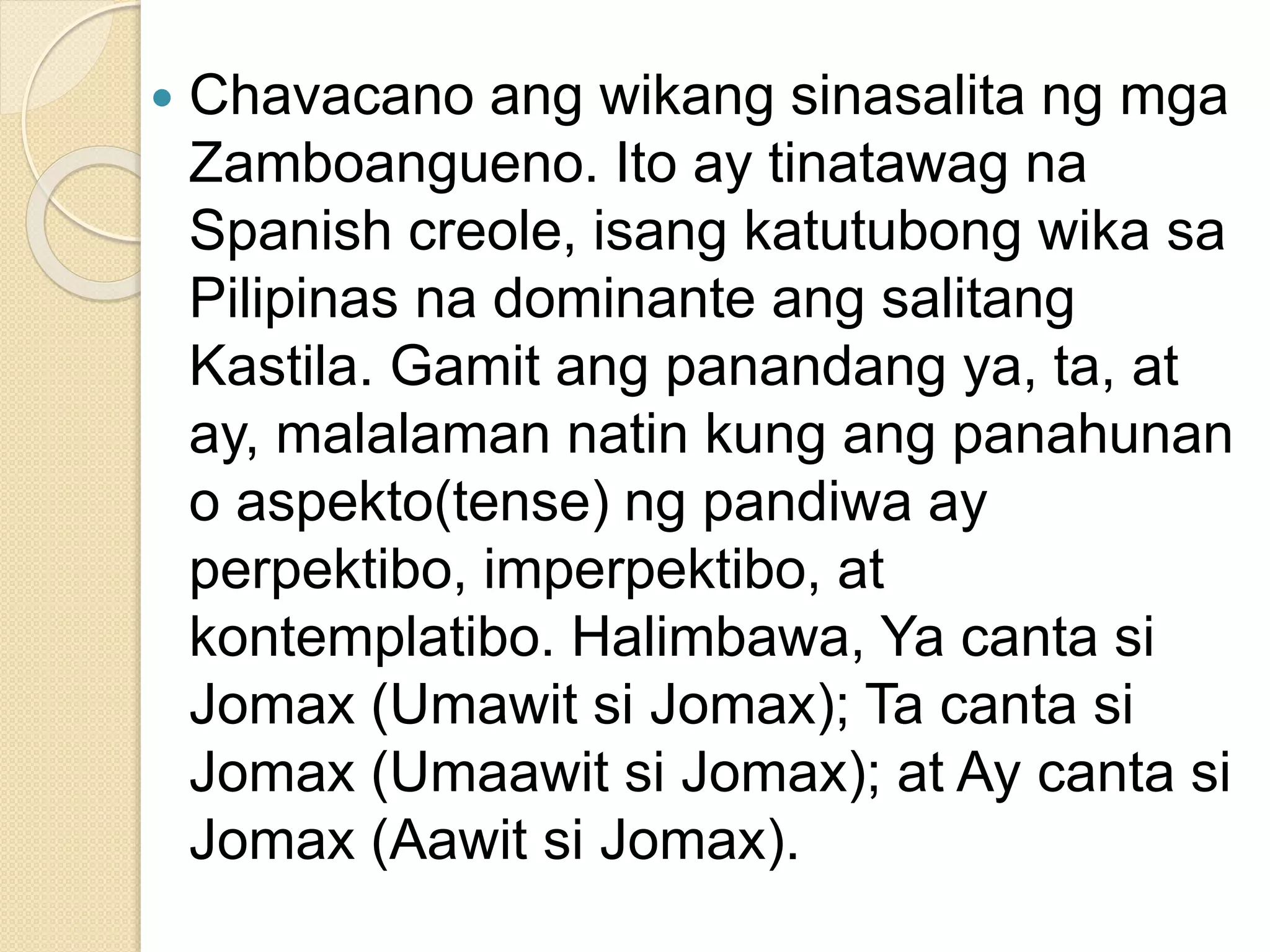  Chavacano ang wikang sinasalita ng mga
Zamboangueno. Ito ay tinatawag na
Spanish creole, isang katutubong wika sa
Pilipinas na dominante ang salitang
Kastila. Gamit ang panandang ya, ta, at
ay, malalaman natin kung ang panahunan
o aspekto(tense) ng pandiwa ay
perpektibo, imperpektibo, at
kontemplatibo. Halimbawa, Ya canta si
Jomax (Umawit si Jomax); Ta canta si
Jomax (Umaawit si Jomax); at Ay canta si
Jomax (Aawit si Jomax).
 