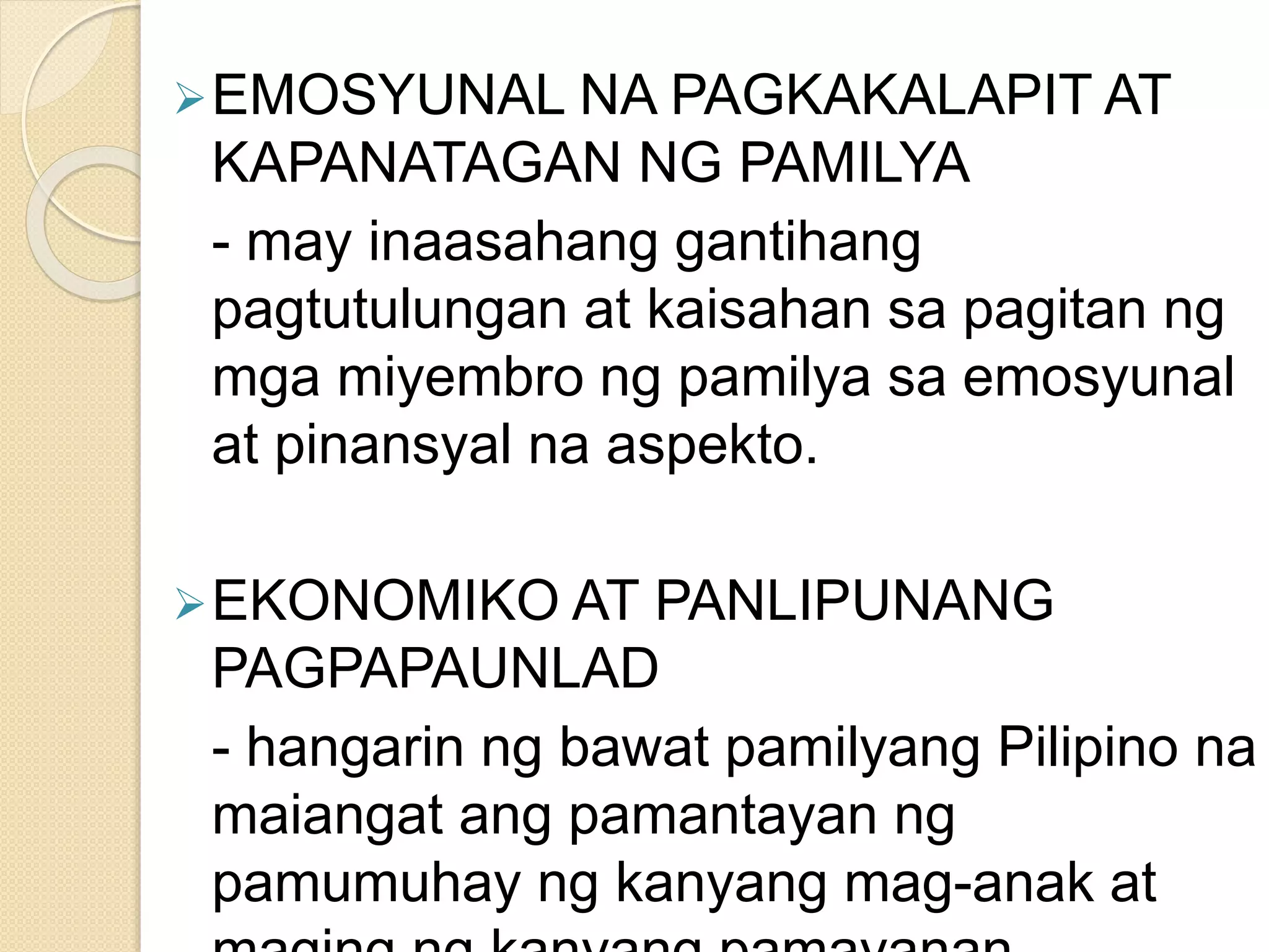 EMOSYUNAL NA PAGKAKALAPIT AT
KAPANATAGAN NG PAMILYA
- may inaasahang gantihang
pagtutulungan at kaisahan sa pagitan ng
mga miyembro ng pamilya sa emosyunal
at pinansyal na aspekto.
EKONOMIKO AT PANLIPUNANG
PAGPAPAUNLAD
- hangarin ng bawat pamilyang Pilipino na
maiangat ang pamantayan ng
pamumuhay ng kanyang mag-anak at
 