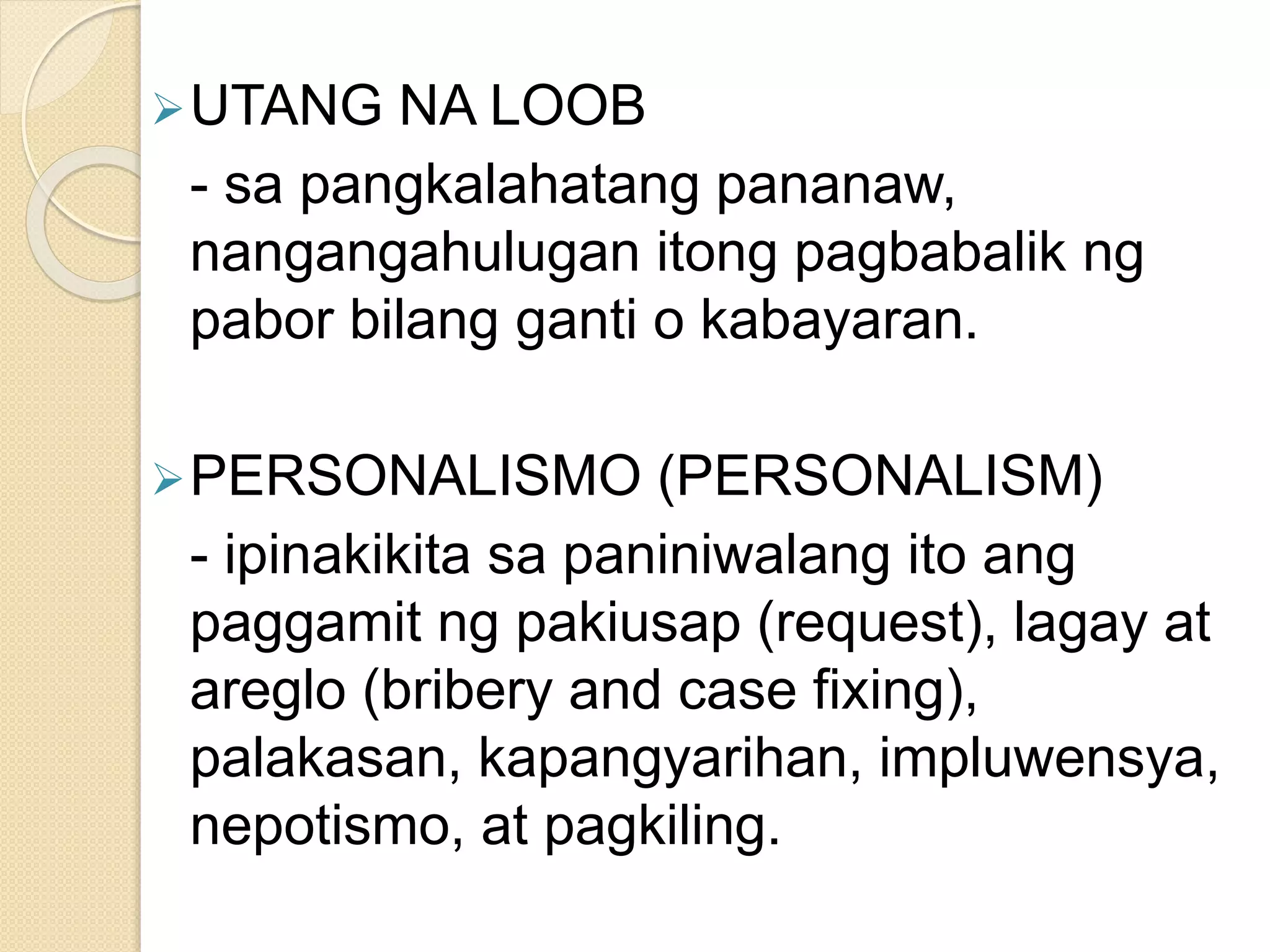 UTANG NA LOOB
- sa pangkalahatang pananaw,
nangangahulugan itong pagbabalik ng
pabor bilang ganti o kabayaran.
PERSONALISMO (PERSONALISM)
- ipinakikita sa paniniwalang ito ang
paggamit ng pakiusap (request), lagay at
areglo (bribery and case fixing),
palakasan, kapangyarihan, impluwensya,
nepotismo, at pagkiling.
 