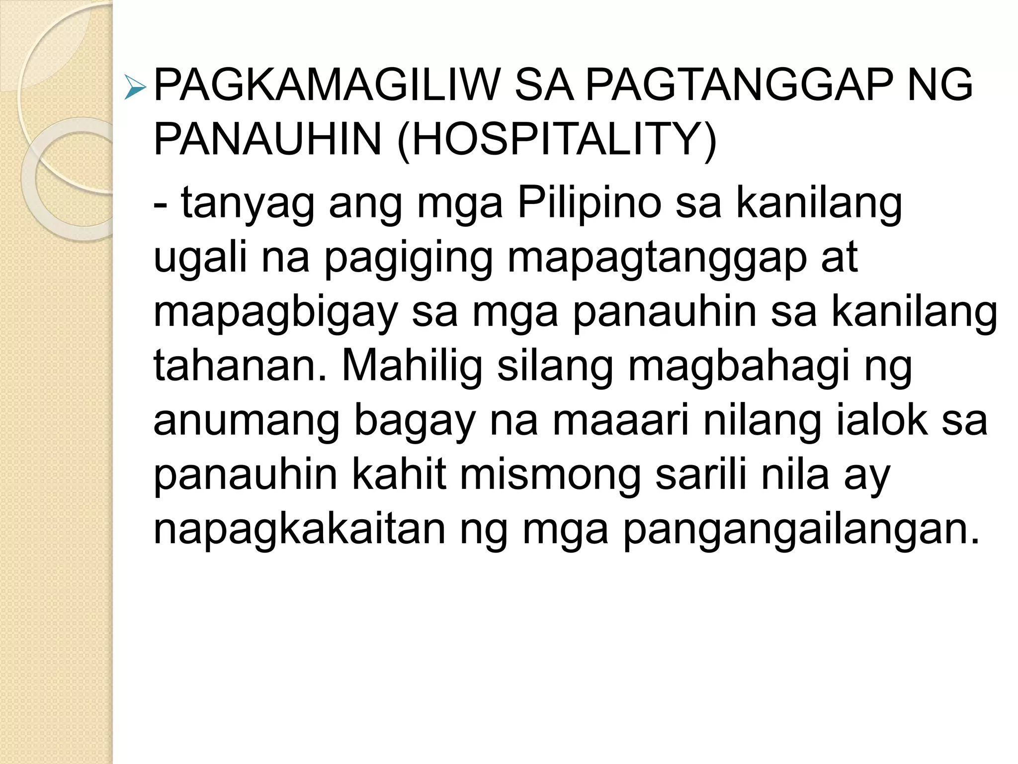 PAGKAMAGILIW SA PAGTANGGAP NG
PANAUHIN (HOSPITALITY)
- tanyag ang mga Pilipino sa kanilang
ugali na pagiging mapagtanggap at
mapagbigay sa mga panauhin sa kanilang
tahanan. Mahilig silang magbahagi ng
anumang bagay na maaari nilang ialok sa
panauhin kahit mismong sarili nila ay
napagkakaitan ng mga pangangailangan.
 