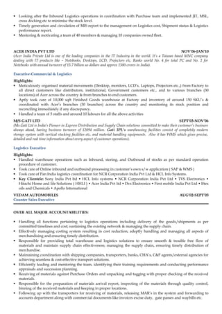  Looking after the Inbound Logistics operations in coordination with Purchase team and implemented JIT, MSL, 
cross docking etc to minimise the stock level. 
 Timely generation and circulation of MIS report to the management on Logistics cost, Shipment status & Logistics 
performance report. 
 Mentoring & motivating a team of 40 members & managing 10 companies owned fleet. 
ACER INDIA PVT LTD NOV’06-JAN’10 
(Acer India Private Ltd is one of the leading companies in the IT Industry in the world. It’s a Taiwan based MNC company 
dealing with IT products like – Notebooks, Desktops, LCD, Projectors etc. Ranks world No. 4 for total PC and No. 2 for 
Notebooks with annual turnover of 15.7 billion us dollars and approx 1500 crores in India). 
Executive-Commercial & Logistics 
Highlights: 
 Meticulously organised material movements (Desktop, monitors, LCD’s, Laptops, Projectors etc.,) from Factory to 
all direct customers like distributors, institutional, Government customers etc., and to various branches (30 
locations) of Acer across the country & from branches to end customers. 
 Aptly took care of 10,000 sqft Finished Goods warehouse at Factory and inventory of around 150 SKU’s & 
coordinated with Acer’s branches (30 branches) across the country and monitoring its stock position and 
reconciling immediately if any discrepancy. 
 Handled a team of 5 staffs and around 10 labours for all the above activities 
M/S GATI LTD SEPT’03-NOV’06 
(Ms.Gati Ltd is India’s Pioneer in Express Distribution and Supply Chain solutions committed to make their customer’s business 
always ahead, having business turnover of 12094 million. Gati 3PL’s warehousing facilities consist of completely modern 
storage system with vertical stacking facilities etc. and material handling equipments. Also it has WMS which gives precise, 
detailed and real time information about every aspect of customer operations). 
Logistics Executive 
Highlights: 
 Handled warehouse operations such as Inbound, storing, and Outbound of stocks as per standard operation 
procedure of customer. 
 Took care of Online inbound and outbound processing in customer’s own s/w application ( SAP & WMS ) 
 Took care of Pan India logistics coordination for NCR Corporation India Pvt Ltd & HCL Info Systems. 
 Key Clientele: Sony India Pvt ltd • HCL Info systems • NCR Corporation India Pvt Ltd • TVS Electronics • 
Hitachi Home and life Solutions ( HHLI ) • Acer India Pvt ltd • Dvs Electronics • First mobile India Pvt Ltd • Iftex 
oils and Chemicals • Apollo International 
VEDAM AUTOMOBILES AUG’02-SEPT’03 
Counter Sales Executive 
OVER ALL MAJOR ACCOUNTABILITIES: 
 Handling all functions pertaining to logistics operations including delivery of the goods/shipments as per 
committed timelines and cost; sustaining the existing network & managing the supply chain. 
 Effectively managing costing system resulting in cost reduction; adeptly handling and managing all aspects of 
merchandising and ensuring timely distribution. 
 Responsible for providing total warehouse and logistics solutions to ensure smooth & trouble free flow of 
materials and maintain supply chain effectiveness; managing the supply chain, ensuring timely distribution of 
merchandise. 
 Maintaining coordination with shipping companies, transporters, banks, CHA’s, C&F agents/external agencies for 
achieving seamless & cost-effective transport solutions. 
 Efficiently leading and mentoring the team, identifying their training requirements and conducting performance 
appraisals and succession planning. 
 Receiving of materials against Purchase Orders and unpacking and tagging with proper checking of the received 
materials. 
 Responsible for the preparation of materials arrival report, inspecting of the materials through quality control, 
binning of the received materials and keeping in proper locations. 
 Following up with the transporters for receiving of materials, releasing MAR’s in the system and forwarding to 
accounts department along with commercial documents like invoices excise duty, gate passes and waybills etc. 
 