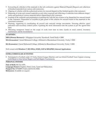 Forwarding & collection of the materials to the sub contractors against Material Dispatch Request and collections 
of finished materials from various sub-contractors. 
 Aligning of vehicles with the authorized carriers for onward dispatch of the finished goods to the customers. 
 Disposing of scrap and unused materials as and when required and collecting of materials from different shops/ 
stores and packing of various materials before dispatching to the customers. 
 Loading of the materials and preparation of packing slip with the list of items to be dispatched for onward transit 
to the customers. Preparation of waybills & gate passes of the vehicles for onward transit of the materials to the 
concerned customers. 
 Planning, organizing & coordinating all inward and outward storage movements. Ensuring effective space 
utilization and inventory control system. Updating the stock information into the system as per the agreed time 
lines. 
 Allocating manpower based on the scope of work from time to time. Goods in stock control, inventory 
maintenance and its reconciliation. 
ACADEMIA 
MBA (Human Resource) • Allagappa University, Karaikudi, Tamil Nadu • 2008 
MA (Economics) • Jamal Mohamed College, Affiliated to Bharatidasan University, Trichy • 2002 
BA (Economics) • Jamal Mohamed College, Affiliated to Bharatidasan University, Trichy • 2000 
Well versed with Windows 7, MS Office, WMS, SAP & MFG/PRO, Internet Applications 
EXTRA CURRICULAR ACTIVITIES 
 Participated in Football under 19 Trichy District League Matches and was School Football Team Captain winning 
Gold Medal in Inter School Region and Sub-Region Tournaments. 
PERSONAL DOSSIER 
Date of Birth: 8th Oct 1979; 
Languages Known: English, Hindi, Urdu, Tamil and Malayalam; 
Passport No: H7568876 Valid until 03/01/2020; 
References: Available on request 
