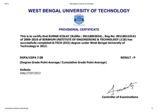 8/3/13 West Bengal Universityof Technology
www.wbutech.net/show-certificate.php 1/1
WEST BENGAL UNIVERSITY OF TECHNOLOGY
PROVISIONAL CERTIFICATE
This is to certify that KUMAR KISLAY (RollNo : 09118003034) , Reg No: 091180110141
of 2009-2010 of BIRBHUM INSTITUTE OF ENGINEERING & TECHNOLOGY (118) has
successfully completed B.TECH (ECE) degree under West Bengal University of
Technology in 2013.
DGPA/CGPA 7.08 RESULT : P
(Degree Grade Point Average/ Cumulative Grade Point Average)
Kolkata
Date:27/07/2013
Controller of Examinations
 