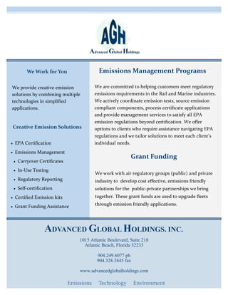 We provide creative emission
solutions by combining multiple
technologies in simplified
applications.
Creative Emission Solutions
 EPA Certification
 Emissions Management
 Carryover Certificates
 In-Use Testing
 Regulatory Reporting
 Self-certification
 Certified Emission kits
 Grant Funding Assistance
Grant Funding
We work with air regulatory groups (public) and private
industry to develop cost effective, emissions friendly
solutions for the public-private partnerships we bring
together. These grant funds are used to upgrade fleets
through emission friendly applications.
We are committed to helping customers meet regulatory
emissions requirements in the Rail and Marine industries.
We actively coordinate emission tests, source emission
compliant components, process certificate applications
and provide management services to satisfy all EPA
emission regulations beyond certification. We offer
options to clients who require assistance navigating EPA
regulations and we tailor solutions to meet each client’s
individual needs.
Emissions Management ProgramsWe Work for You
Emissions Technology Environment
ADVANCED GLOBAL HOLDINGS. INC.
1015 Atlantic Boulevard, Suite 218
Atlantic Beach, Florida 32233
904.249.6077 ph
904.328.3845 fax
www.advancedglobalholdings.com
 